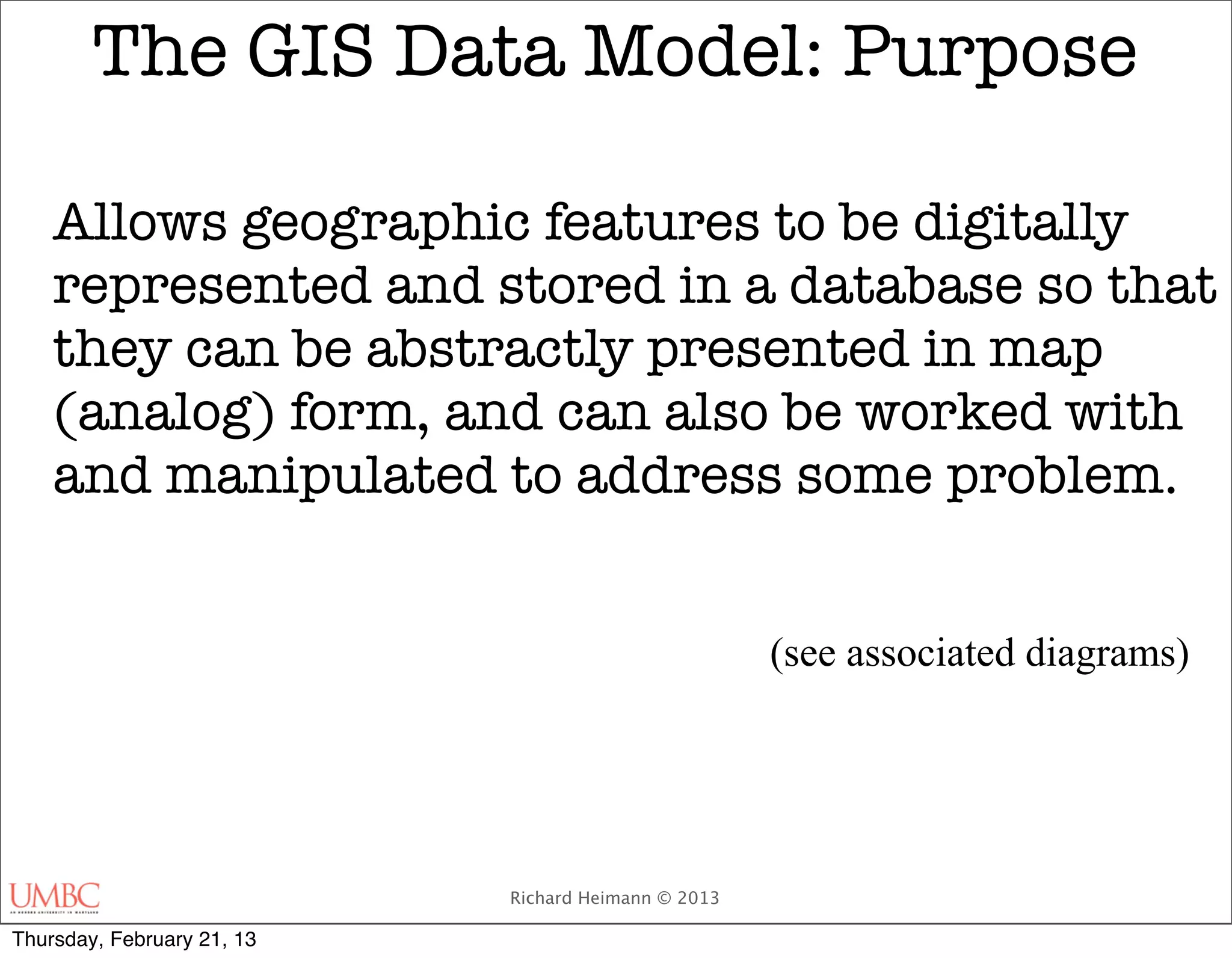 The GIS Data Model: Purpose

    Allows geographic features to be digitally
    represented and stored in a database so that
    they can be abstractly presented in map
    (analog) form, and can also be worked with
    and manipulated to address some problem.


                                                     (see associated diagrams)




                            Richard Heimann © 2013

Thursday, February 21, 13
 