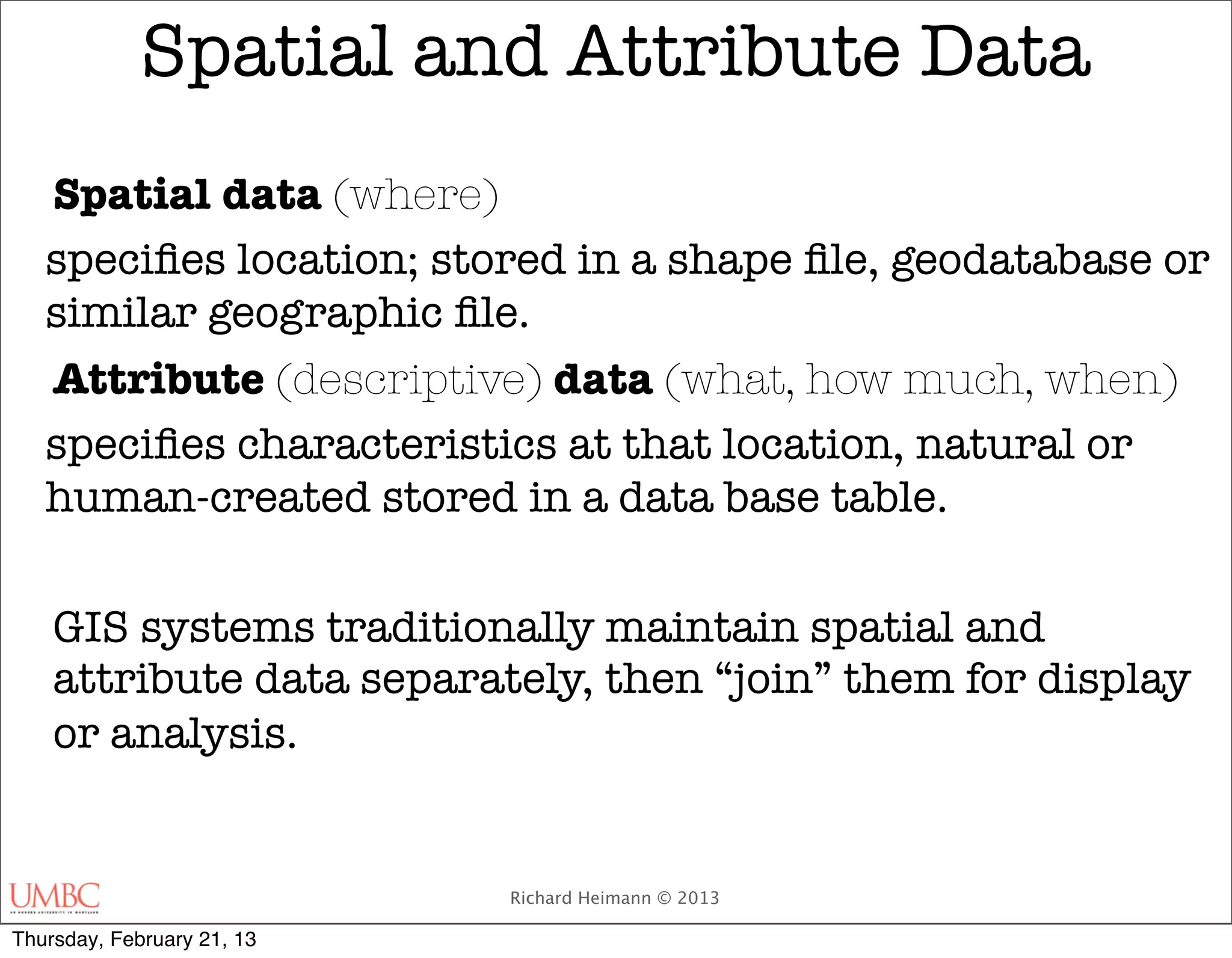 Spatial and Attribute Data
   Spatial data (where)
   speciﬁes location; stored in a shape ﬁle, geodatabase or
   similar geographic ﬁle.
   Attribute (descriptive) data (what, how much, when)
   speciﬁes characteristics at that location, natural or
   human-created stored in a data base table.

    GIS systems traditionally maintain spatial and
    attribute data separately, then “join” them for display
    or analysis.

   	
                            Richard Heimann © 2013

Thursday, February 21, 13
 