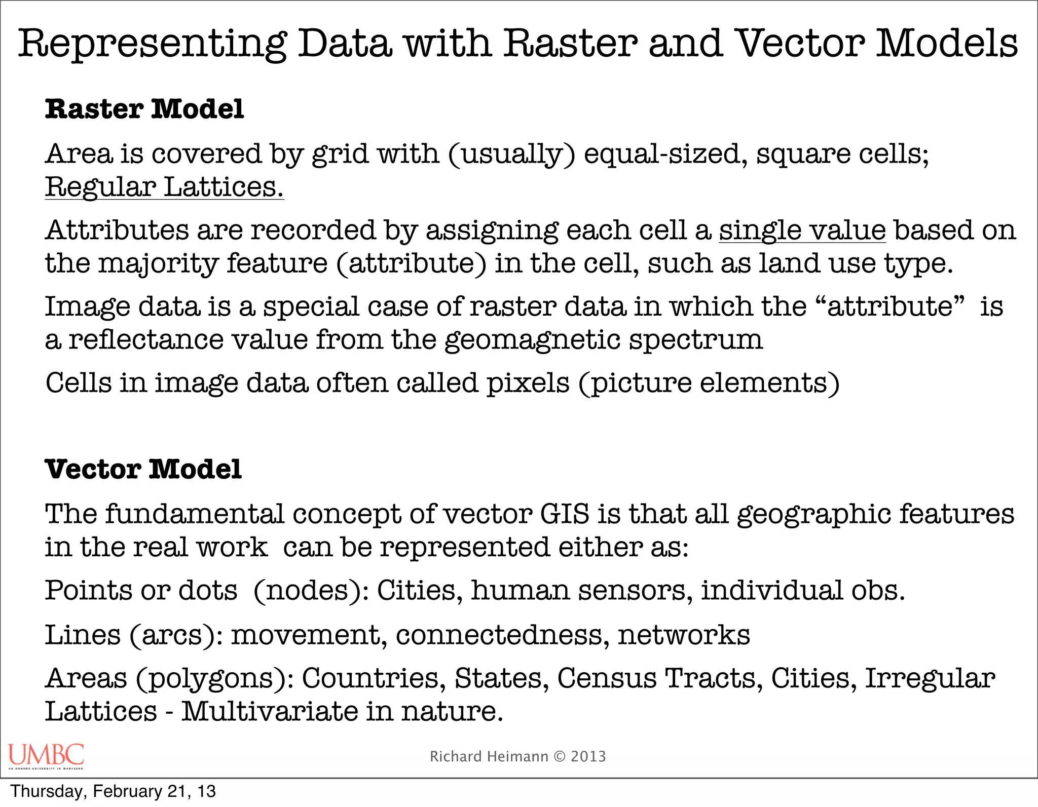 Representing Data with Raster and Vector Models
    Raster Model
    Area is covered by grid with (usually) equal-sized, square cells;
    Regular Lattices.
    Attributes are recorded by assigning each cell a single value based on
    the majority feature (attribute) in the cell, such as land use type.
    Image data is a special case of raster data in which the “attribute” is
    a reﬂectance value from the geomagnetic spectrum
    Cells in image data often called pixels (picture elements)

    Vector Model
    The fundamental concept of vector GIS is that all geographic features
    in the real work can be represented either as:
    Points or dots (nodes): Cities, human sensors, individual obs.
    Lines (arcs): movement, connectedness, networks
    Areas (polygons): Countries, States, Census Tracts, Cities, Irregular
    Lattices - Multivariate in nature.
                                Richard Heimann © 2013

Thursday, February 21, 13
 