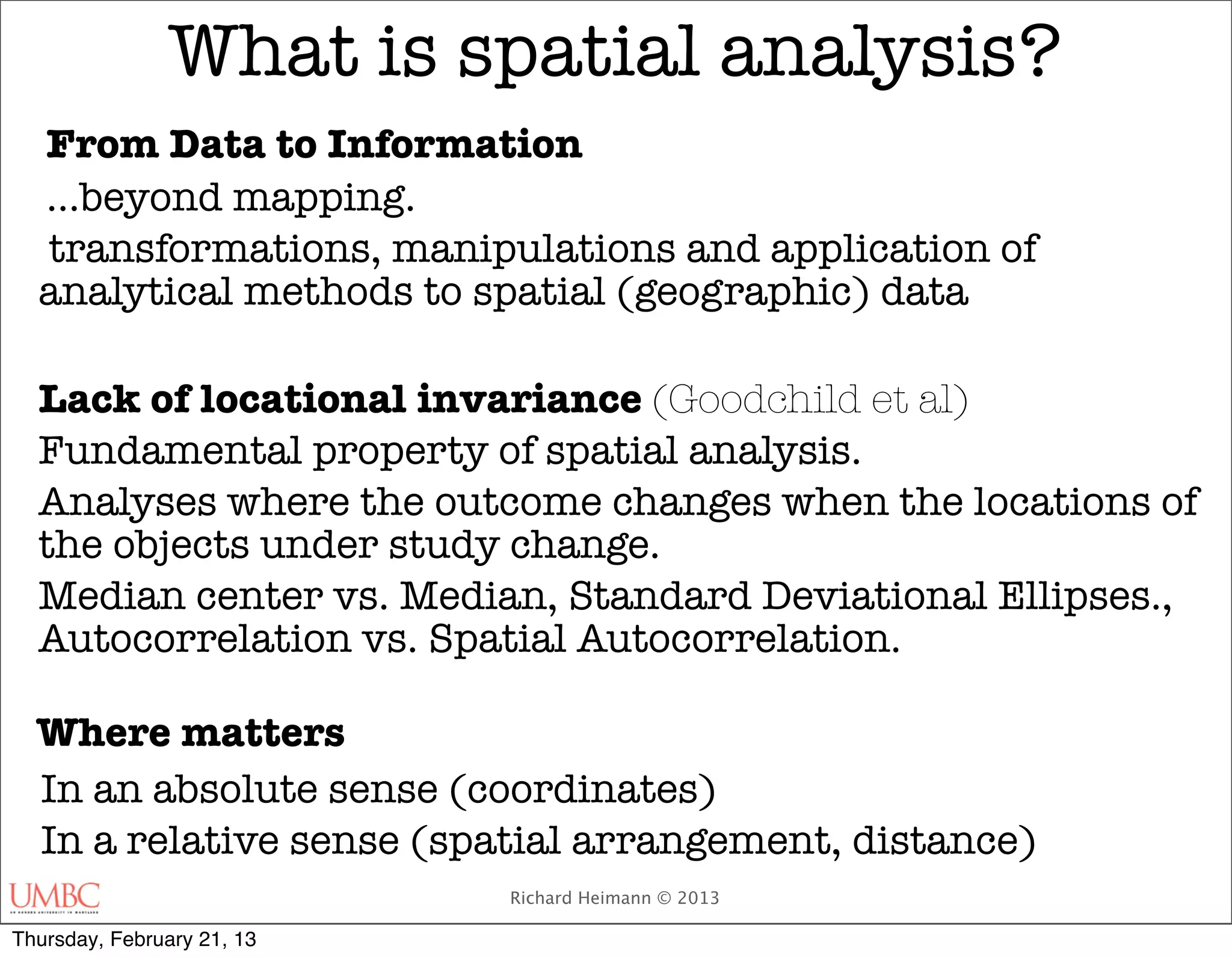 What is spatial analysis?
  From Data to Information
  ...beyond mapping.
  transformations, manipulations and application of
  analytical methods to spatial (geographic) data

  Lack of locational invariance (Goodchild et al)
  Fundamental property of spatial analysis.
  Analyses where the outcome changes when the locations of
  the objects under study change.
  Median center vs. Median, Standard Deviational Ellipses.,
  Autocorrelation vs. Spatial Autocorrelation.

  Where matters
  In an absolute sense (coordinates)
  In a relative sense (spatial arrangement, distance)
                            Richard Heimann © 2013

Thursday, February 21, 13
 