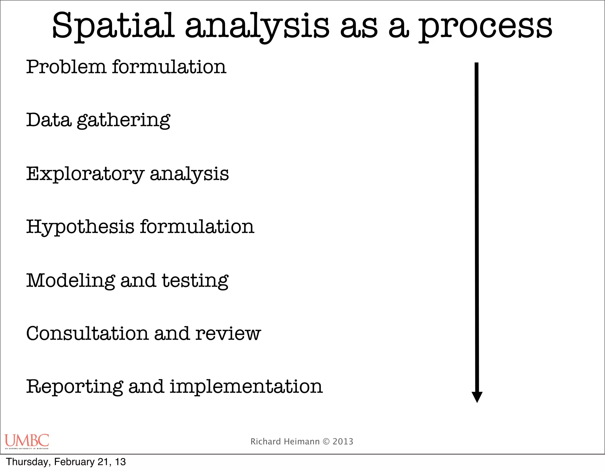 Spatial analysis as a process
    Problem formulation

    Data gathering

    Exploratory analysis

    Hypothesis formulation

    Modeling and testing

    Consultation and review

    Reporting and implementation

                            Richard Heimann © 2013

Thursday, February 21, 13
 