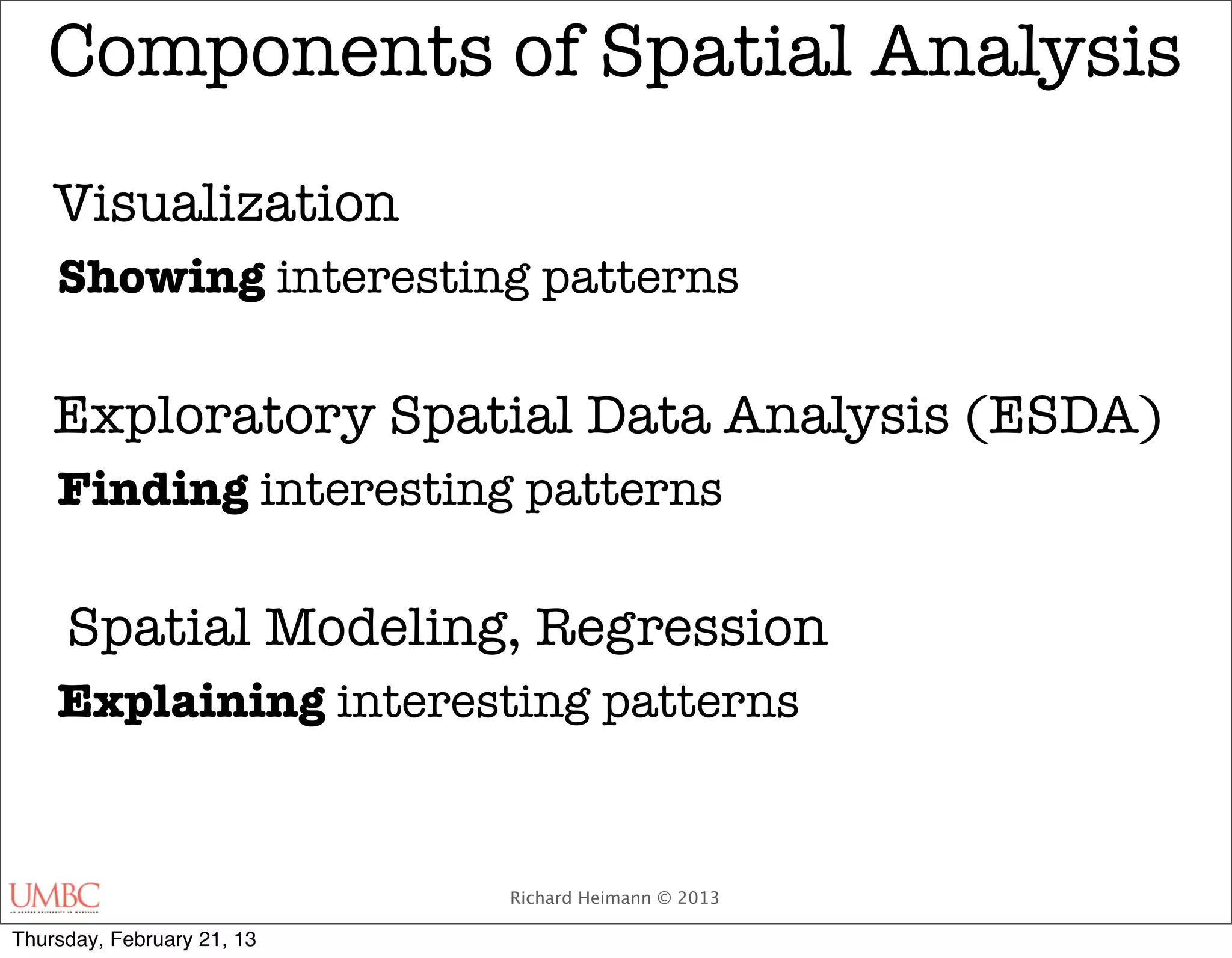 Components of Spatial Analysis
    Visualization
    Showing interesting patterns

    Exploratory Spatial Data Analysis (ESDA)
    Finding interesting patterns

     Spatial Modeling, Regression
    Explaining interesting patterns


                            Richard Heimann © 2013

Thursday, February 21, 13
 
