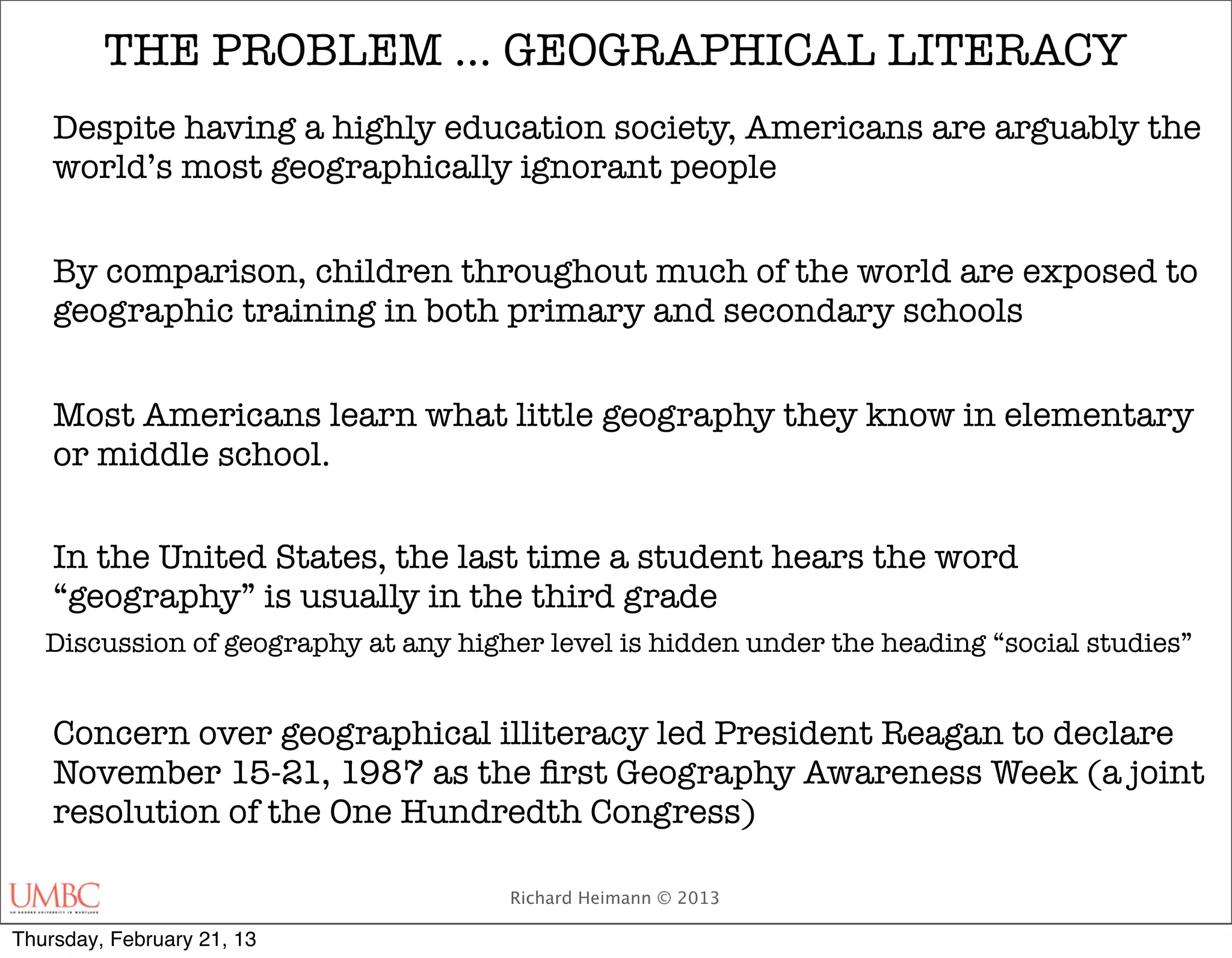 THE PROBLEM … GEOGRAPHICAL LITERACY
    Despite having a highly education society, Americans are arguably the
    world’s most geographically ignorant people


    By comparison, children throughout much of the world are exposed to
    geographic training in both primary and secondary schools


    Most Americans learn what little geography they know in elementary
    or middle school.


    In the United States, the last time a student hears the word
    “geography” is usually in the third grade
   Discussion of geography at any higher level is hidden under the heading “social studies”


    Concern over geographical illiteracy led President Reagan to declare
    November 15-21, 1987 as the ﬁrst Geography Awareness Week (a joint
    resolution of the One Hundredth Congress)

                                      Richard Heimann © 2013

Thursday, February 21, 13
 