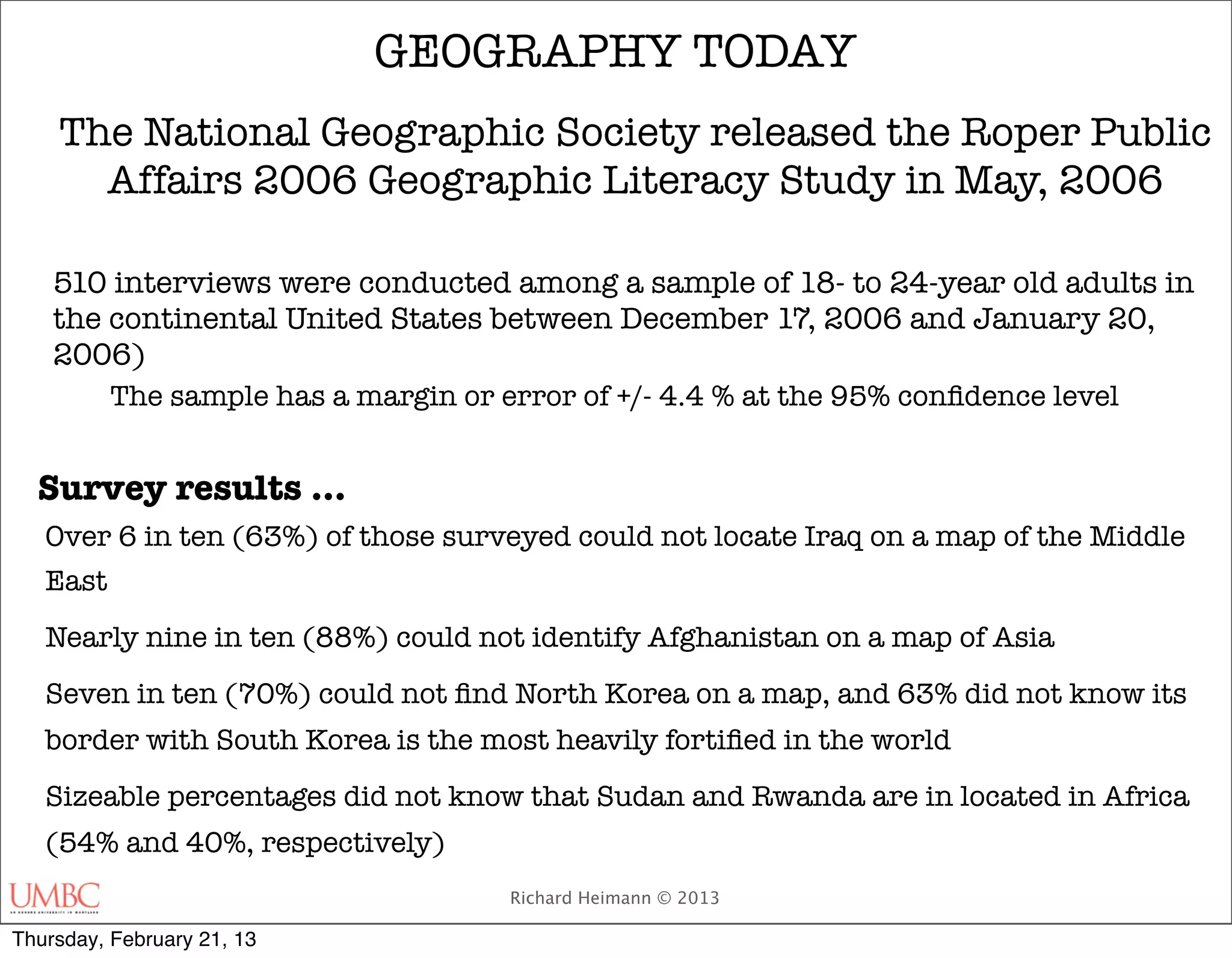 GEOGRAPHY TODAY
    The National Geographic Society released the Roper Public
      Affairs 2006 Geographic Literacy Study in May, 2006

    510 interviews were conducted among a sample of 18- to 24-year old adults in
    the continental United States between December 17, 2006 and January 20,
    2006)
          The sample has a margin or error of +/- 4.4 % at the 95% conﬁdence level


  Survey results …
   Over 6 in ten (63%) of those surveyed could not locate Iraq on a map of the Middle
   East
   Nearly nine in ten (88%) could not identify Afghanistan on a map of Asia
   Seven in ten (70%) could not ﬁnd North Korea on a map, and 63% did not know its
   border with South Korea is the most heavily fortiﬁed in the world
   Sizeable percentages did not know that Sudan and Rwanda are in located in Africa
   (54% and 40%, respectively)
                                      Richard Heimann © 2013

Thursday, February 21, 13
 
