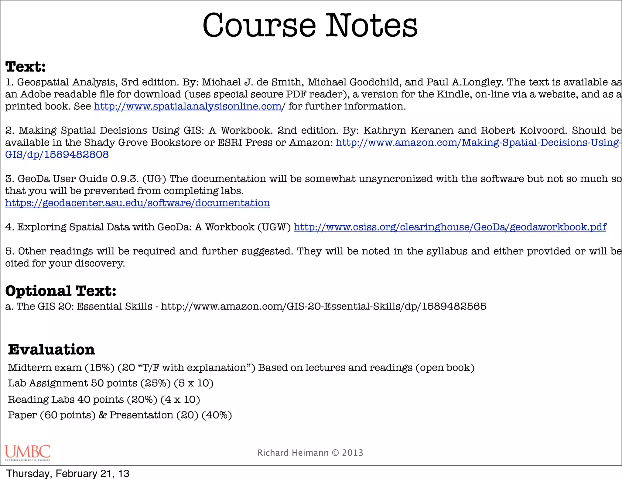 Course Notes
Text:
1. Geospatial Analysis, 3rd edition. By: Michael J. de Smith, Michael Goodchild, and Paul A.Longley. The text is available as
an Adobe readable ﬁle for download (uses special secure PDF reader), a version for the Kindle, on-line via a website, and as a
printed book. See http://www.spatialanalysisonline.com/ for further information.

2. Making Spatial Decisions Using GIS: A Workbook. 2nd edition. By: Kathryn Keranen and Robert Kolvoord. Should be
available in the Shady Grove Bookstore or ESRI Press or Amazon: http://www.amazon.com/Making-Spatial-Decisions-Using-
GIS/dp/1589482808

3. GeoDa User Guide 0.9.3. (UG) The documentation will be somewhat unsyncronized with the software but not so much so
that you will be prevented from completing labs.
https://geodacenter.asu.edu/software/documentation

4. Exploring Spatial Data with GeoDa: A Workbook (UGW) http://www.csiss.org/clearinghouse/GeoDa/geodaworkbook.pdf

5. Other readings will be required and further suggested. They will be noted in the syllabus and either provided or will be
cited for your discovery.

Optional Text:
a. The GIS 20: Essential Skills - http://www.amazon.com/GIS-20-Essential-Skills/dp/1589482565



Evaluation
Midterm exam (15%) (20 “T/F with explanation”) Based on lectures and readings (open book)
Lab Assignment 50 points (25%) (5 x 10)
Reading Labs 40 points (20%) (4 x 10)
Paper (60 points) & Presentation (20) (40%)


                                                   Richard Heimann © 2013

Thursday, February 21, 13
 