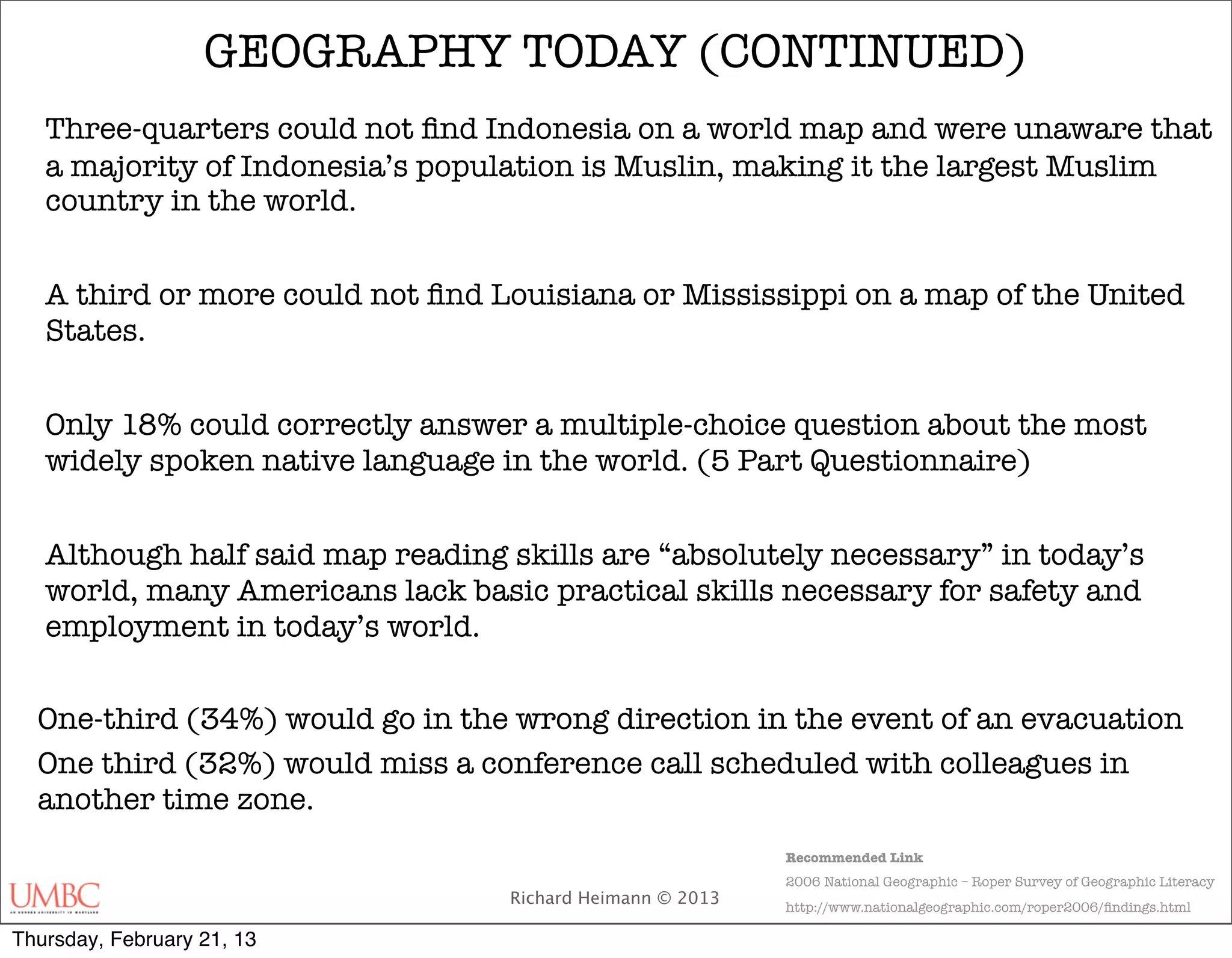 GEOGRAPHY TODAY (CONTINUED)
   Three-quarters could not ﬁnd Indonesia on a world map and were unaware that
   a majority of Indonesia’s population is Muslin, making it the largest Muslim
   country in the world.


   A third or more could not ﬁnd Louisiana or Mississippi on a map of the United
   States.


   Only 18% could correctly answer a multiple-choice question about the most
   widely spoken native language in the world. (5 Part Questionnaire)


   Although half said map reading skills are “absolutely necessary” in today’s
   world, many Americans lack basic practical skills necessary for safety and
   employment in today’s world.


  One-third (34%) would go in the wrong direction in the event of an evacuation
  One third (32%) would miss a conference call scheduled with colleagues in
  another time zone.
                                                           Recommended Link
                                                           2006 National Geographic – Roper Survey of Geographic Literacy
                                  Richard Heimann © 2013   http://www.nationalgeographic.com/roper2006/ﬁndings.html

Thursday, February 21, 13
 