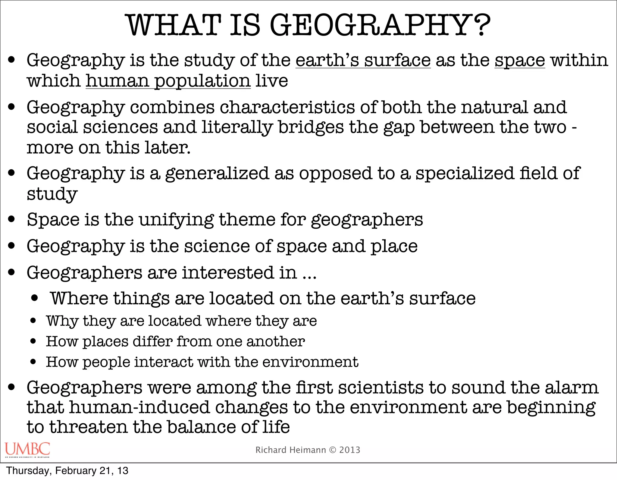 WHAT IS GEOGRAPHY?
• Geography is the study of the earth’s surface as the space within
    which human population live
•   Geography combines characteristics of both the natural and
    social sciences and literally bridges the gap between the two -
    more on this later.
•   Geography is a generalized as opposed to a specialized ﬁeld of
    study
•   Space is the unifying theme for geographers
•   Geography is the science of space and place
•   Geographers are interested in …
    • Where things are located on the earth’s surface
    • Why they are located where they are
    • How places differ from one another
    • How people interact with the environment
•   Geographers were among the ﬁrst scientists to sound the alarm
    that human-induced changes to the environment are beginning
    to threaten the balance of life
                              Richard Heimann © 2013

Thursday, February 21, 13
 
