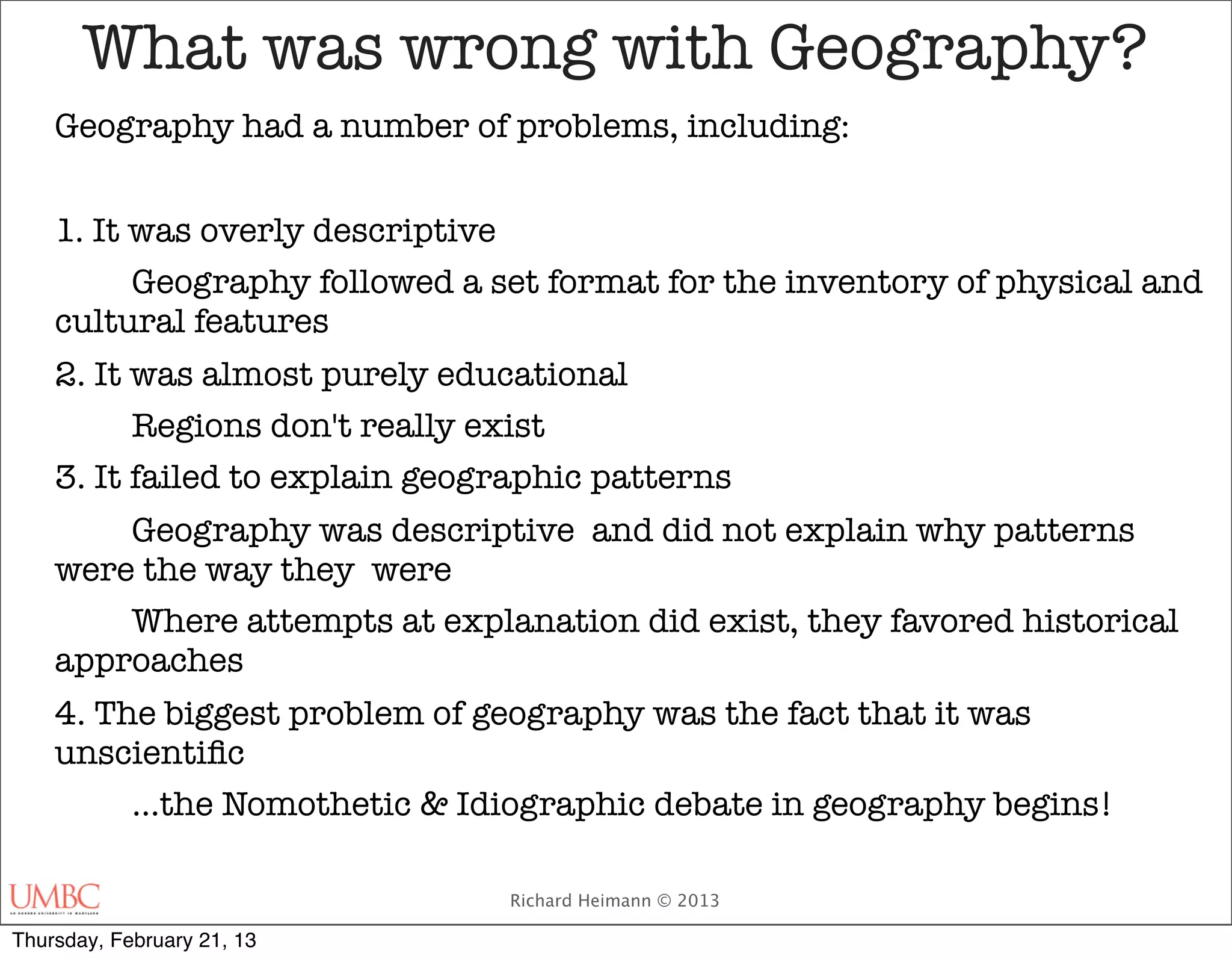 What was wrong with Geography?
    Geography had a number of problems, including:


    1. It was overly descriptive
    	     Geography followed a set format for the inventory of physical and
    cultural features
    2. It was almost purely educational
    	     Regions don't really exist
    3. It failed to explain geographic patterns
    	   Geography was descriptive and did not explain why patterns
    were the way they were
    	   Where attempts at explanation did exist, they favored historical
    approaches
    4. The biggest problem of geography was the fact that it was
    unscientiﬁc
    
    …the Nomothetic & Idiographic debate in geography begins!

                                Richard Heimann © 2013

Thursday, February 21, 13
 