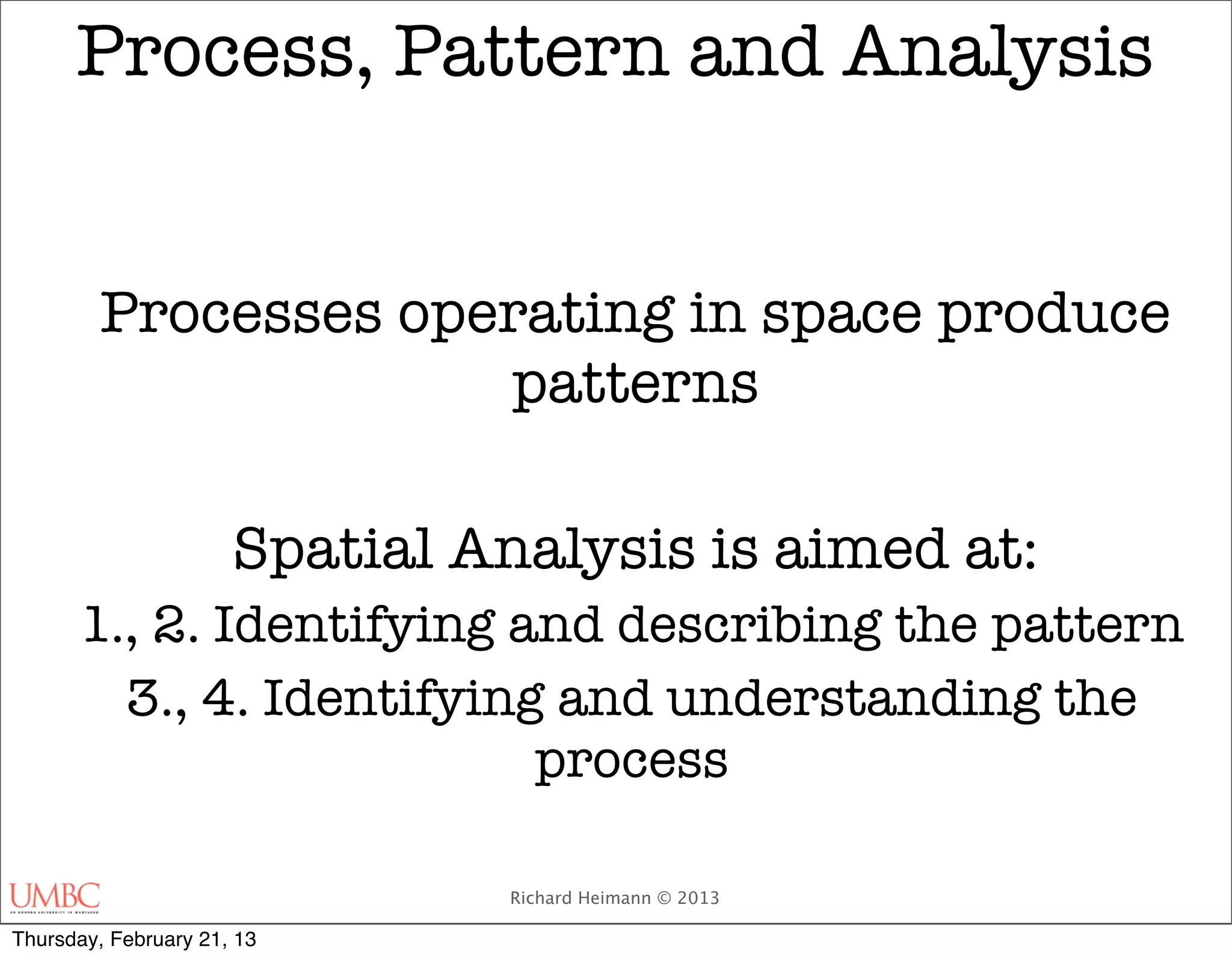Process, Pattern and Analysis


         Processes operating in space produce
                      patterns

                      Spatial Analysis is aimed at:
      1., 2. Identifying and describing the pattern
        3., 4. Identifying and understanding the
                          process

                               Richard Heimann © 2013

Thursday, February 21, 13
 