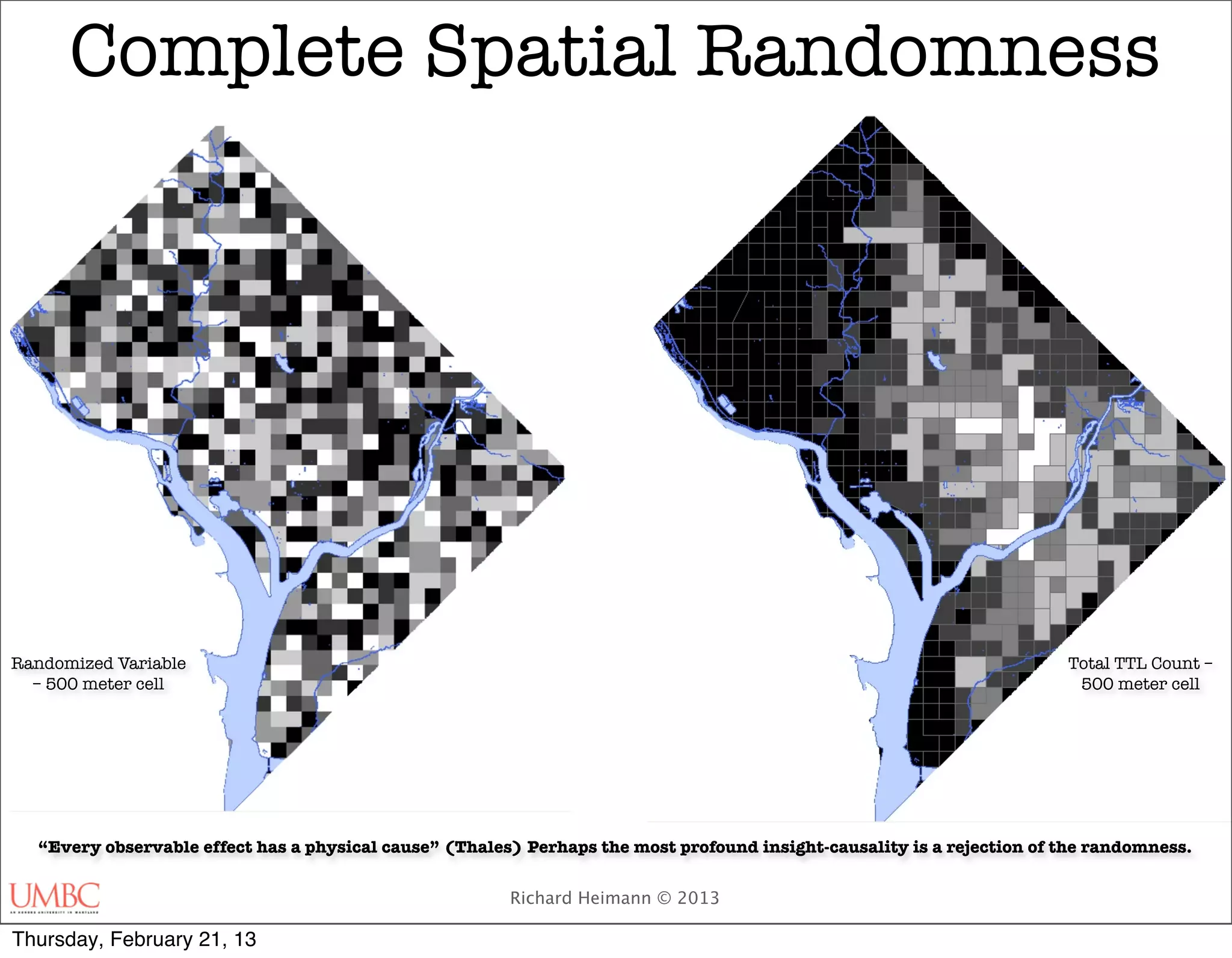 Complete Spatial Randomness




Randomized Variable                                                                                                     Total TTL Count –
  – 500 meter cell                                                                                                       500 meter cell




  “Every observable effect has a physical cause” (Thales) Perhaps the most profound insight-causality is a rejection of the randomness.


                                                        Richard Heimann © 2013

Thursday, February 21, 13
 