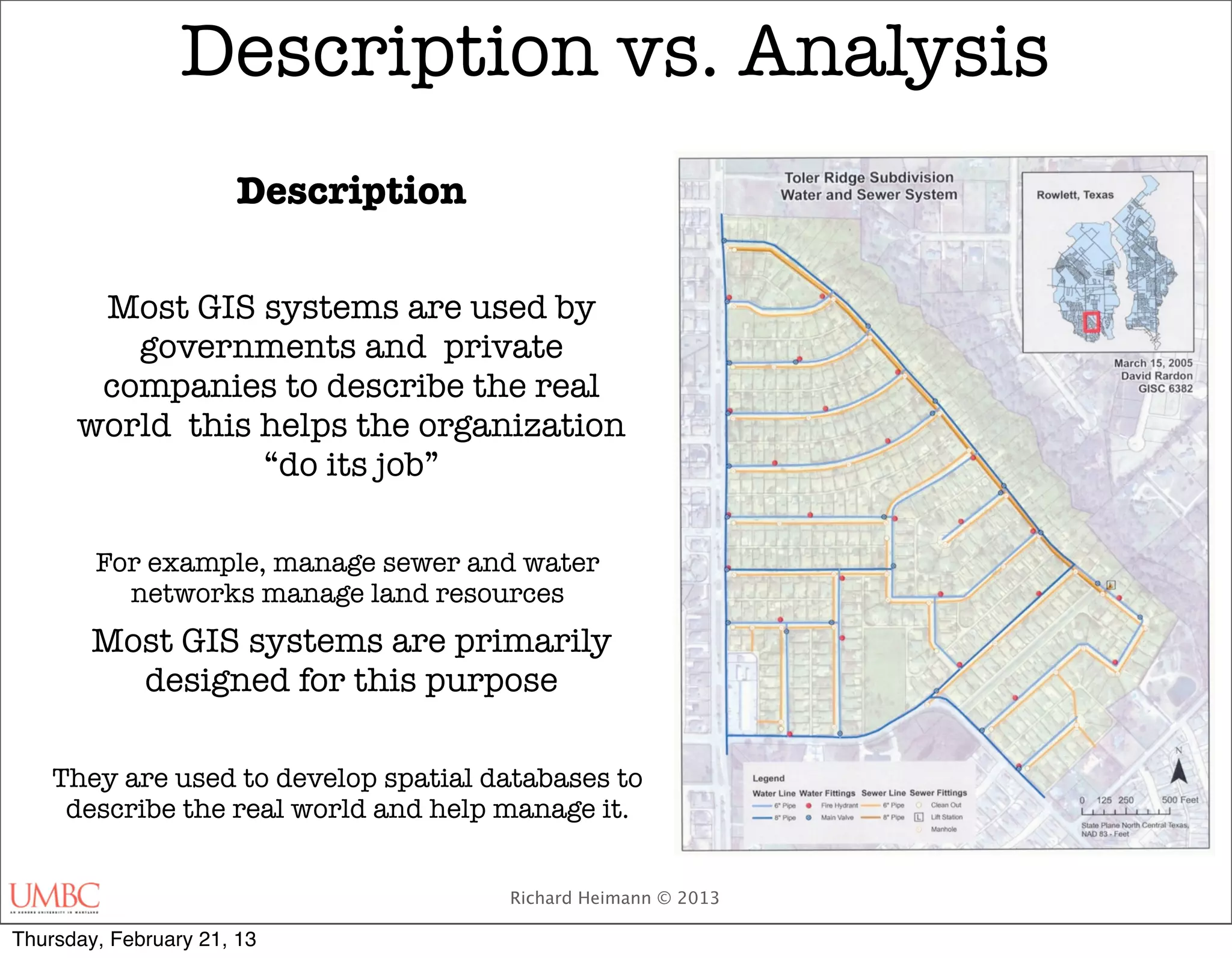 Description vs. Analysis
                      Description

       Most GIS systems are used by
         governments and private
       companies to describe the real
      world this helps the organization
                 “do its job”

        For example, manage sewer and water
          networks manage land resources
        Most GIS systems are primarily
          designed for this purpose

    They are used to develop spatial databases to
     describe the real world and help manage it.


                                      Richard Heimann © 2013

Thursday, February 21, 13
 