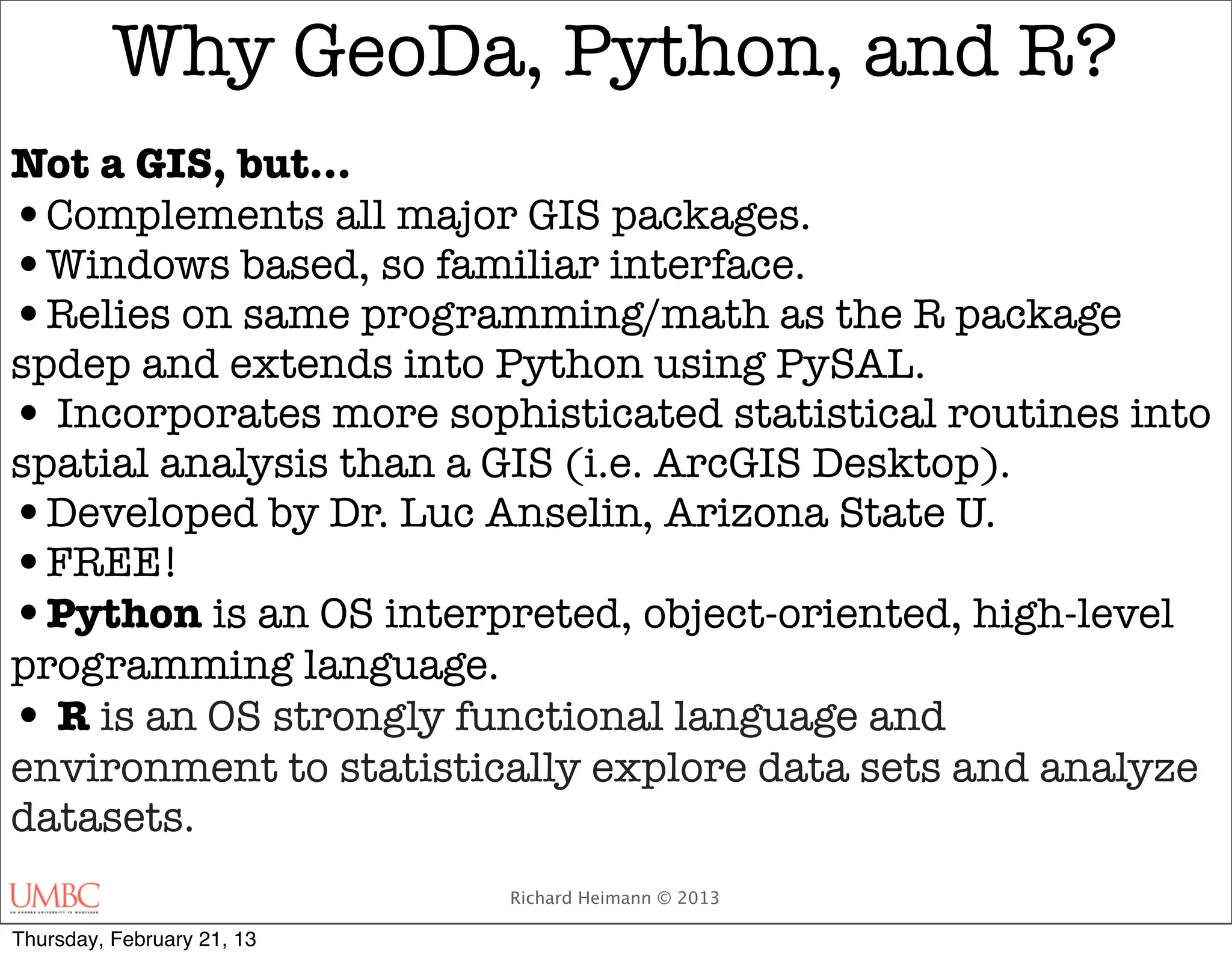 Why GeoDa, Python, and R?
Not a GIS, but…
•Complements all major GIS packages.
•Windows based, so familiar interface.
•Relies on same programming/math as the R package
spdep and extends into Python using PySAL.
• Incorporates more sophisticated statistical routines into
spatial analysis than a GIS (i.e. ArcGIS Desktop).
•Developed by Dr. Luc Anselin, Arizona State U.
•FREE!
•Python is an OS interpreted, object-oriented, high-level
programming language.
• R is an OS strongly functional language and
environment to statistically explore data sets and analyze
datasets.
                            Richard Heimann © 2013

Thursday, February 21, 13
 