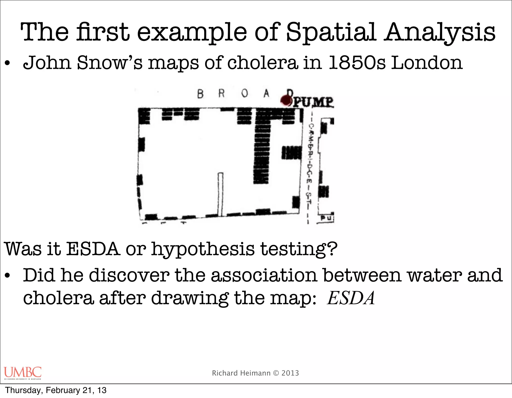 The ﬁrst example of Spatial Analysis
• John Snow’s maps of cholera in 1850s London




Was it ESDA or hypothesis testing?
• Did he discover the association between water and
  cholera after drawing the map: ESDA


                            Richard Heimann © 2013

Thursday, February 21, 13
 