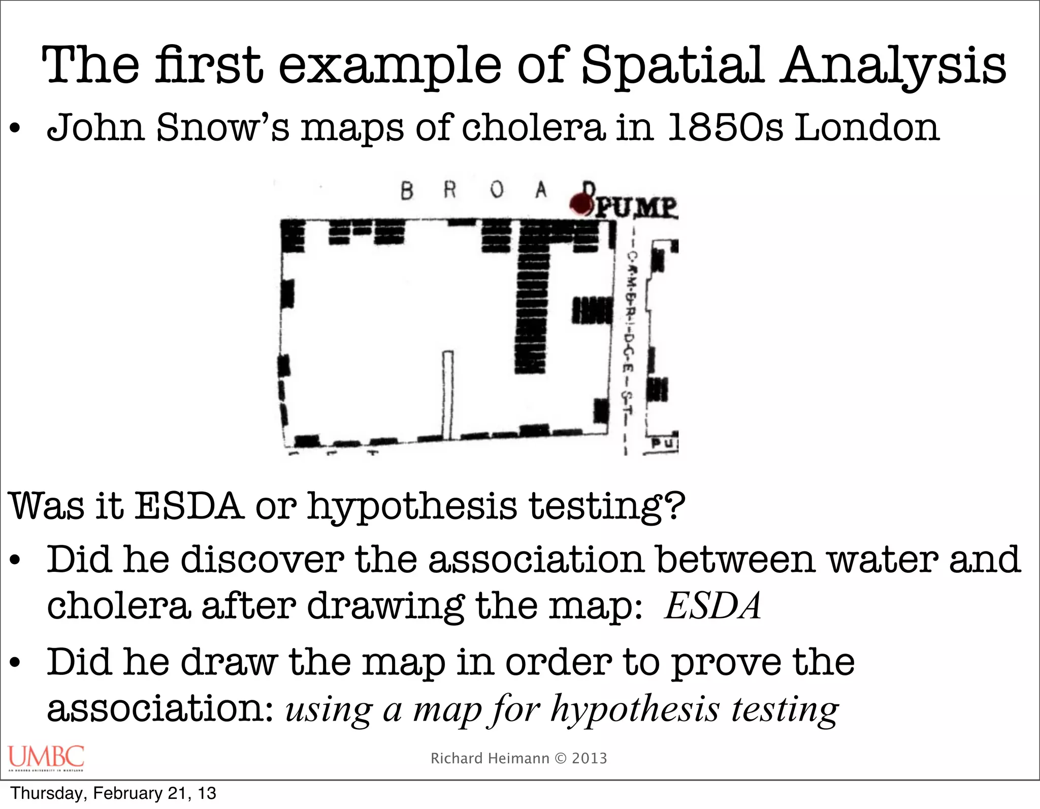 The ﬁrst example of Spatial Analysis
• John Snow’s maps of cholera in 1850s London




Was it ESDA or hypothesis testing?
• Did he discover the association between water and
  cholera after drawing the map: ESDA
• Did he draw the map in order to prove the
  association: using a map for hypothesis testing
                            Richard Heimann © 2013

Thursday, February 21, 13
 