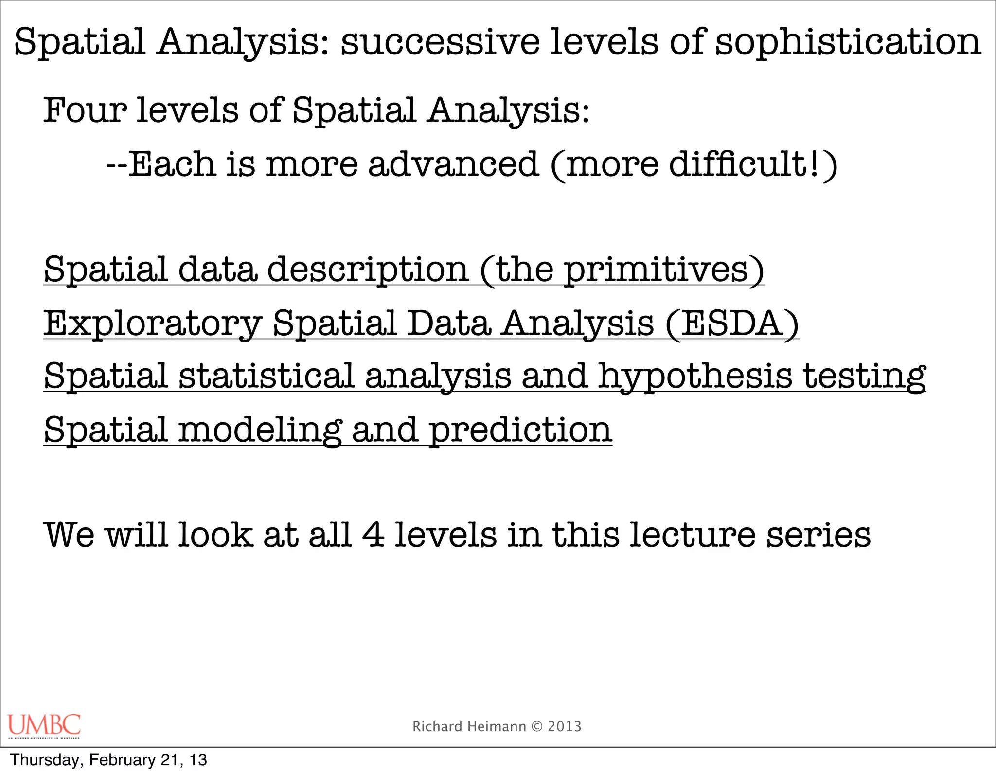 Spatial Analysis: successive levels of sophistication
    Four levels of Spatial Analysis:
    	 --Each is more advanced (more difﬁcult!)

    Spatial data description (the primitives)
    Exploratory Spatial Data Analysis (ESDA)
    Spatial statistical analysis and hypothesis testing
    Spatial modeling and prediction

    We will look at all 4 levels in this lecture series



                            Richard Heimann © 2013

Thursday, February 21, 13
 