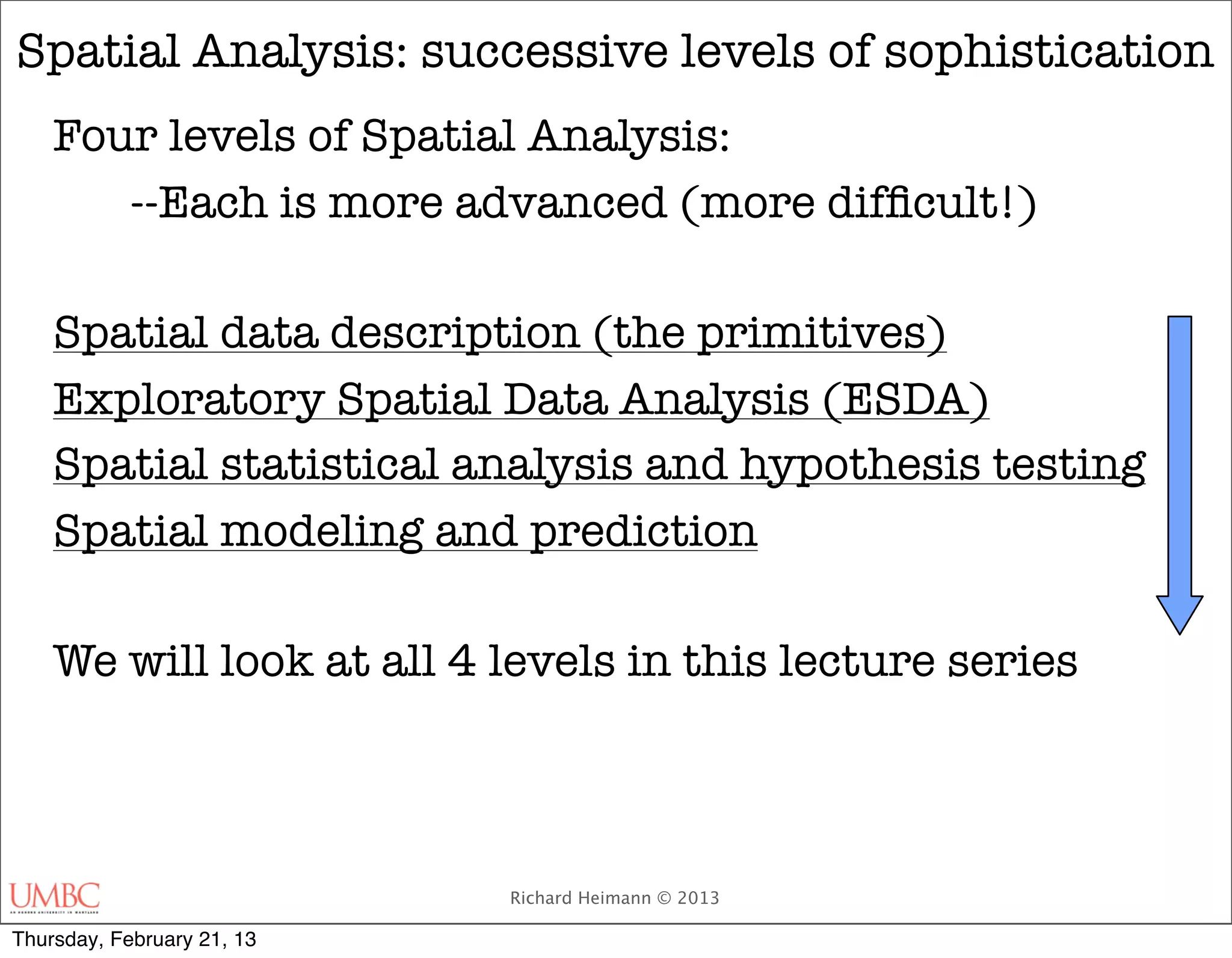 Spatial Analysis: successive levels of sophistication
    Four levels of Spatial Analysis:
    	 --Each is more advanced (more difﬁcult!)

    Spatial data description (the primitives)
    Exploratory Spatial Data Analysis (ESDA)
    Spatial statistical analysis and hypothesis testing
    Spatial modeling and prediction

    We will look at all 4 levels in this lecture series



                            Richard Heimann © 2013

Thursday, February 21, 13
 