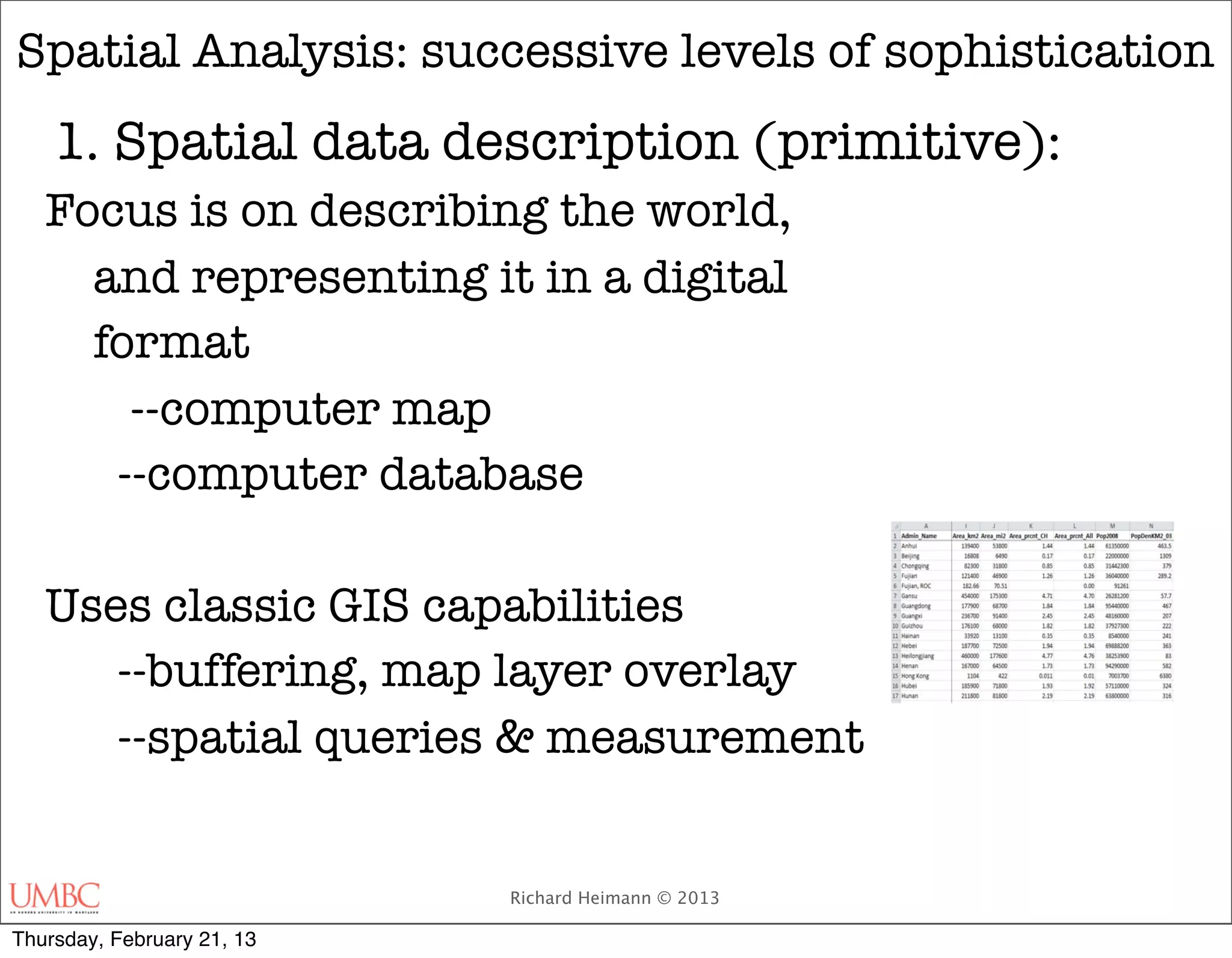 Spatial Analysis: successive levels of sophistication
    1. Spatial data description (primitive):
   Focus is on describing the world,
     and representing it in a digital
     format
   	   --computer map
      --computer database

   Uses classic GIS capabilities
      --buffering, map layer overlay
      --spatial queries & measurement


                            Richard Heimann © 2013

Thursday, February 21, 13
 