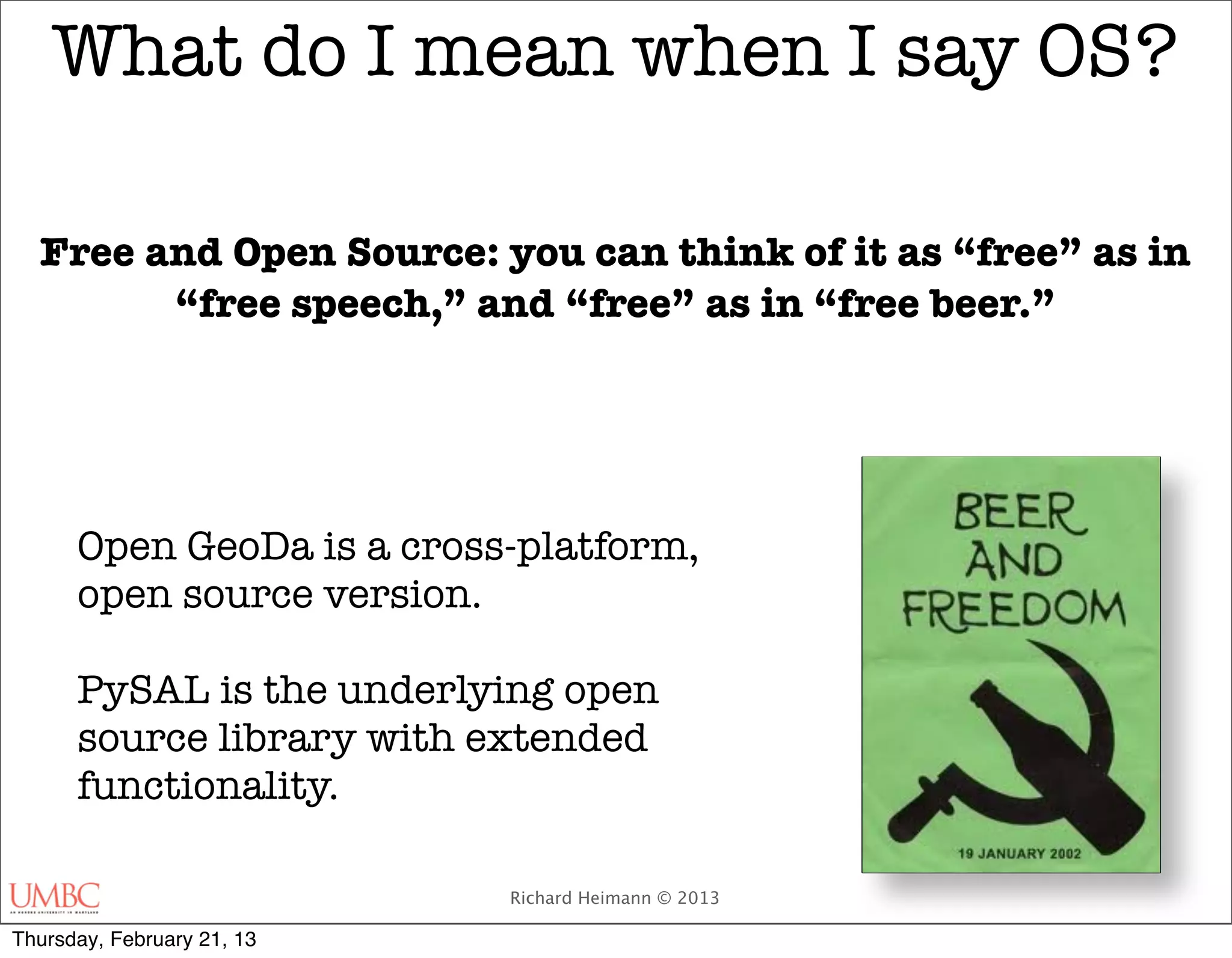 What do I mean when I say OS?

  Free and Open Source: you can think of it as “free” as in
        “free speech,” and “free” as in “free beer.”

                                        


      Open GeoDa is a cross-platform,
      open source version.

      PySAL is the underlying open
      source library with extended
      functionality.

                            Richard Heimann © 2013

Thursday, February 21, 13
 