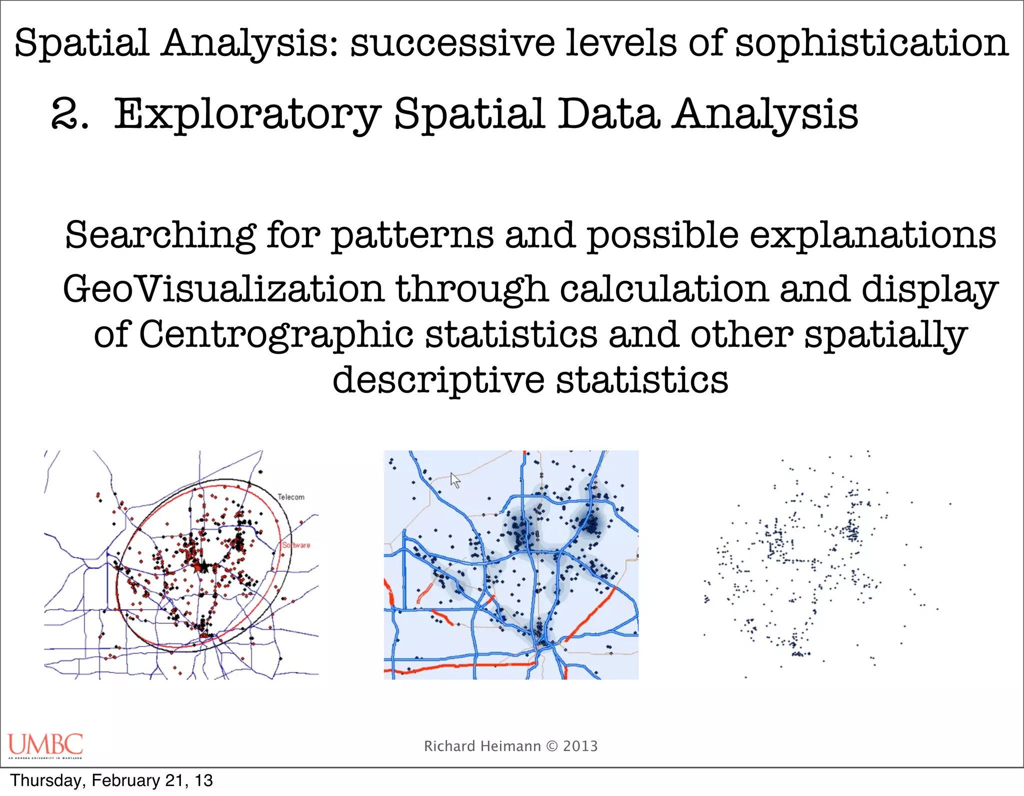 Spatial Analysis: successive levels of sophistication
    2.	 Exploratory Spatial Data Analysis

      Searching for patterns and possible explanations
      GeoVisualization through calculation and display
       of Centrographic statistics and other spatially
                    descriptive statistics




                            Richard Heimann © 2013

Thursday, February 21, 13
 