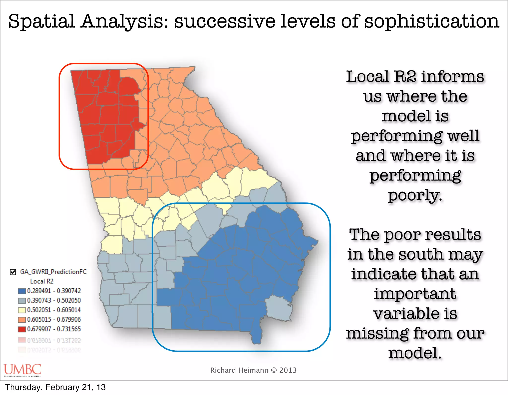 Spatial Analysis: successive levels of sophistication

                                                     Local R2 informs
                                                       us where the
                                                         model is
                                                     performing well
                                                      and where it is
                                                        performing
                                                          poorly.

                                                     The poor results
                                                     in the south may
                                                      indicate that an
                                                         important
                                                         variable is
                                                     missing from our
                                                           model.
                            Richard Heimann © 2013

Thursday, February 21, 13
 
