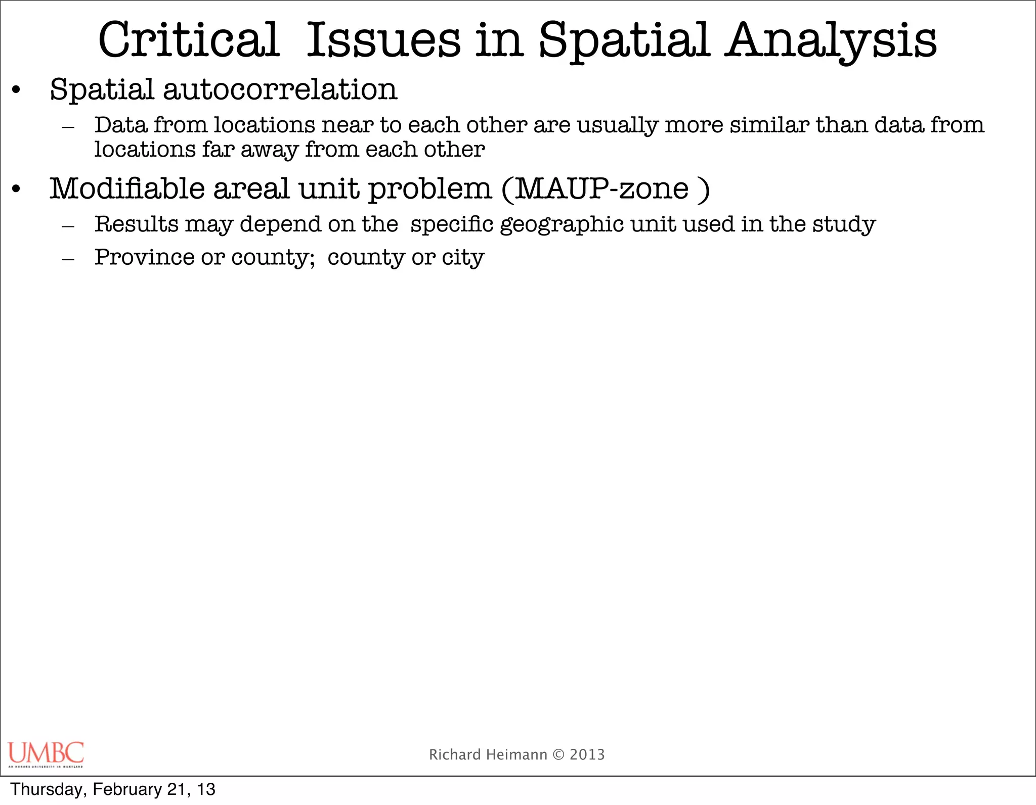 Critical Issues in Spatial Analysis
• Spatial autocorrelation
      – Data from locations near to each other are usually more similar than data from
        locations far away from each other
• Modiﬁable areal unit problem (MAUP-zone )
      – Results may depend on the speciﬁc geographic unit used in the study
      – Province or county; county or city




                                     Richard Heimann © 2013

Thursday, February 21, 13
 