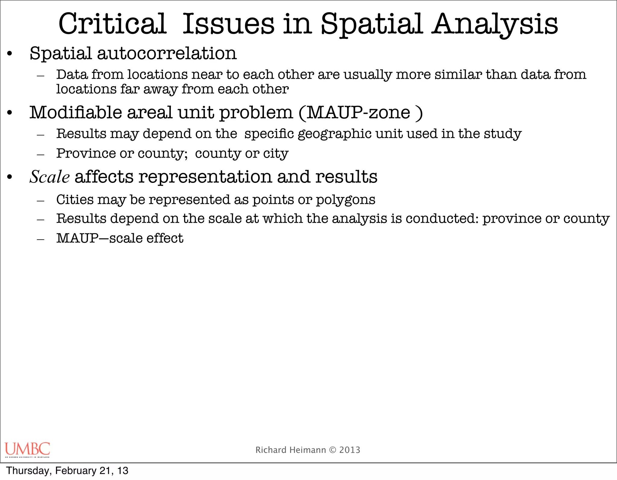 Critical Issues in Spatial Analysis
• Spatial autocorrelation
      – Data from locations near to each other are usually more similar than data from
        locations far away from each other
• Modiﬁable areal unit problem (MAUP-zone )
      – Results may depend on the speciﬁc geographic unit used in the study
      – Province or county; county or city
• Scale affects representation and results
      – Cities may be represented as points or polygons
      – Results depend on the scale at which the analysis is conducted: province or county
      – MAUP—scale effect




                                      Richard Heimann © 2013

Thursday, February 21, 13
 
