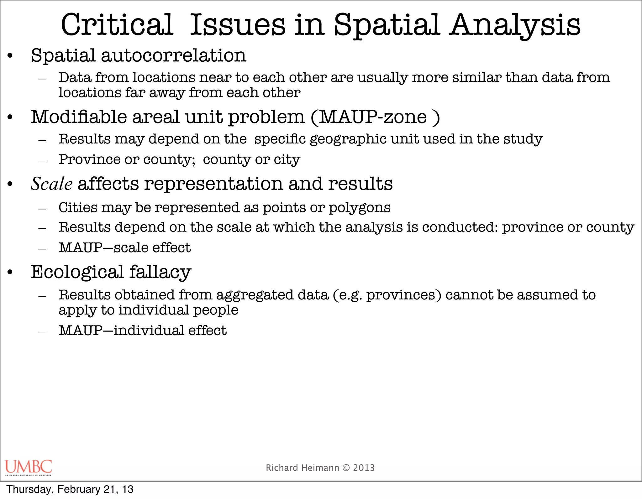 Critical Issues in Spatial Analysis
• Spatial autocorrelation
      – Data from locations near to each other are usually more similar than data from
        locations far away from each other
• Modiﬁable areal unit problem (MAUP-zone )
      – Results may depend on the speciﬁc geographic unit used in the study
      – Province or county; county or city
• Scale affects representation and results
      – Cities may be represented as points or polygons
      – Results depend on the scale at which the analysis is conducted: province or county
      – MAUP—scale effect
• Ecological fallacy
      – Results obtained from aggregated data (e.g. provinces) cannot be assumed to
        apply to individual people
      – MAUP—individual effect




                                      Richard Heimann © 2013

Thursday, February 21, 13
 