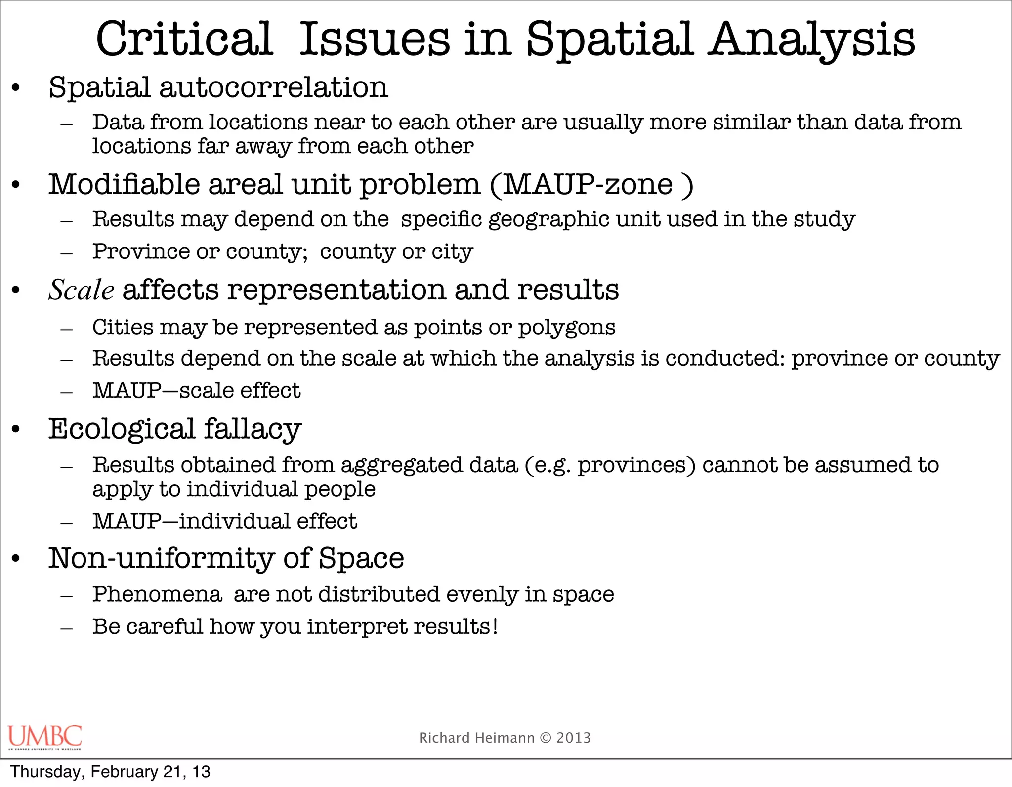 Critical Issues in Spatial Analysis
• Spatial autocorrelation
      – Data from locations near to each other are usually more similar than data from
        locations far away from each other
• Modiﬁable areal unit problem (MAUP-zone )
      – Results may depend on the speciﬁc geographic unit used in the study
      – Province or county; county or city
• Scale affects representation and results
      – Cities may be represented as points or polygons
      – Results depend on the scale at which the analysis is conducted: province or county
      – MAUP—scale effect
• Ecological fallacy
      – Results obtained from aggregated data (e.g. provinces) cannot be assumed to
        apply to individual people
      – MAUP—individual effect
• Non-uniformity of Space
      – Phenomena are not distributed evenly in space
      – Be careful how you interpret results!



                                      Richard Heimann © 2013

Thursday, February 21, 13
 