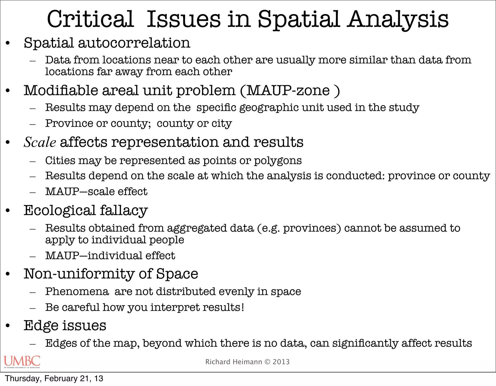Critical Issues in Spatial Analysis
• Spatial autocorrelation
      – Data from locations near to each other are usually more similar than data from
        locations far away from each other
• Modiﬁable areal unit problem (MAUP-zone )
      – Results may depend on the speciﬁc geographic unit used in the study
      – Province or county; county or city
• Scale affects representation and results
      – Cities may be represented as points or polygons
      – Results depend on the scale at which the analysis is conducted: province or county
      – MAUP—scale effect
• Ecological fallacy
      – Results obtained from aggregated data (e.g. provinces) cannot be assumed to
        apply to individual people
      – MAUP—individual effect
• Non-uniformity of Space
      – Phenomena are not distributed evenly in space
      – Be careful how you interpret results!
• Edge issues
      – Edges of the map, beyond which there is no data, can signiﬁcantly affect results
                                      Richard Heimann © 2013

Thursday, February 21, 13
 