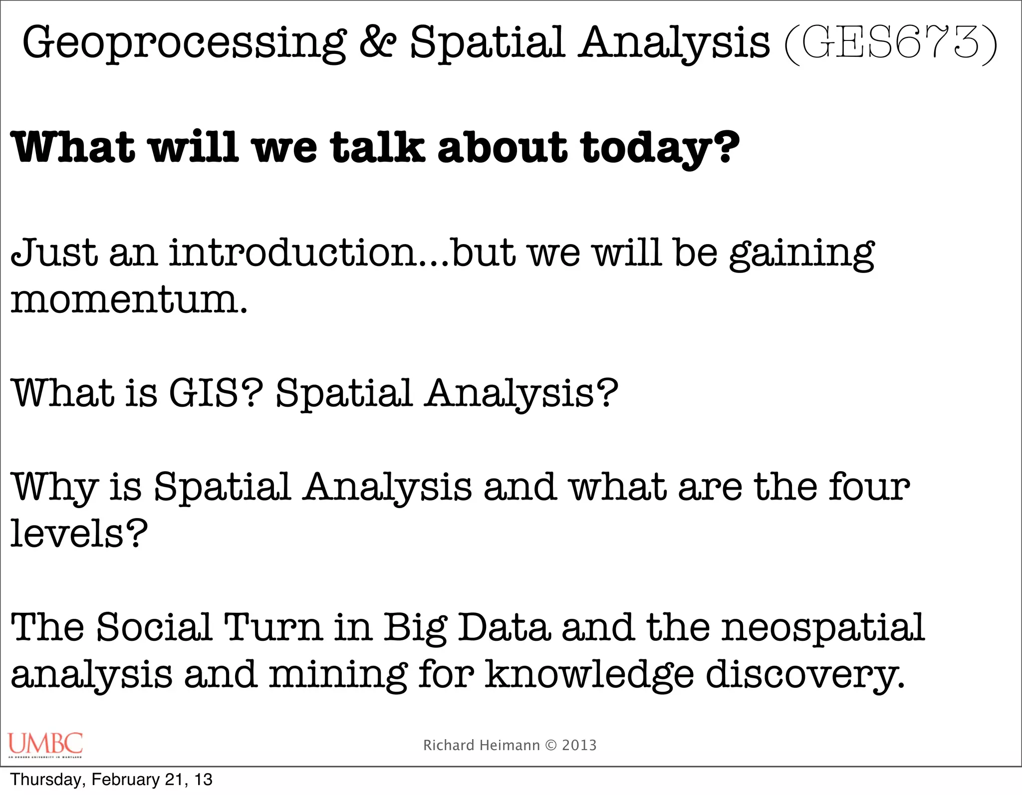 Geoprocessing & Spatial Analysis (GES673)

What will we talk about today?

Just an introduction...but we will be gaining
momentum.

What is GIS? Spatial Analysis?

Why is Spatial Analysis and what are the four
levels?

The Social Turn in Big Data and the neospatial
analysis and mining for knowledge discovery.
                            Richard Heimann © 2013

Thursday, February 21, 13
 