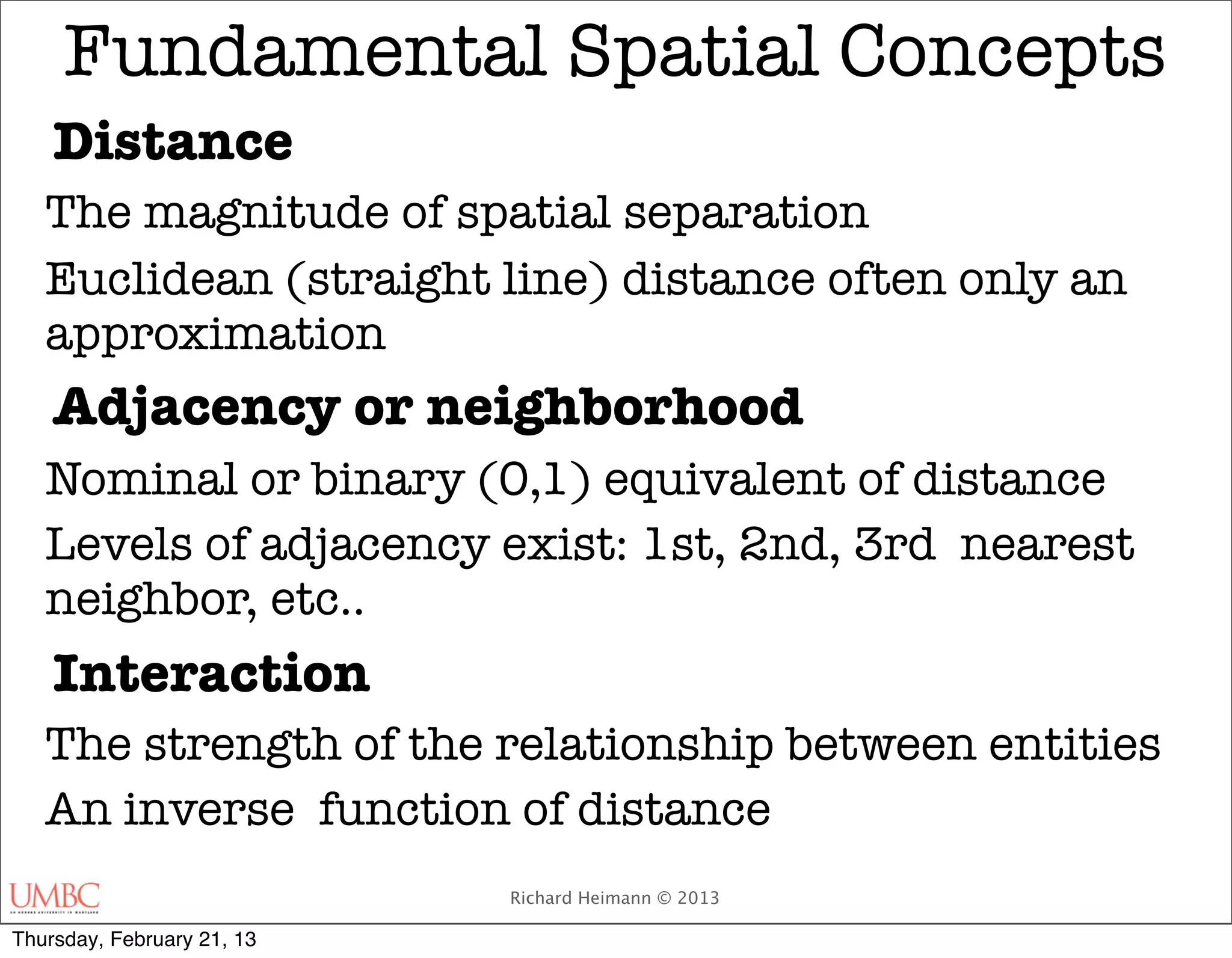 Fundamental Spatial Concepts
    Distance
   The magnitude of spatial separation
   Euclidean (straight line) distance often only an
   approximation
    Adjacency or neighborhood
   Nominal or binary (0,1) equivalent of distance
   Levels of adjacency exist: 1st, 2nd, 3rd nearest
   neighbor, etc..
    Interaction
   The strength of the relationship between entities
   An inverse function of distance
                            Richard Heimann © 2013

Thursday, February 21, 13
 