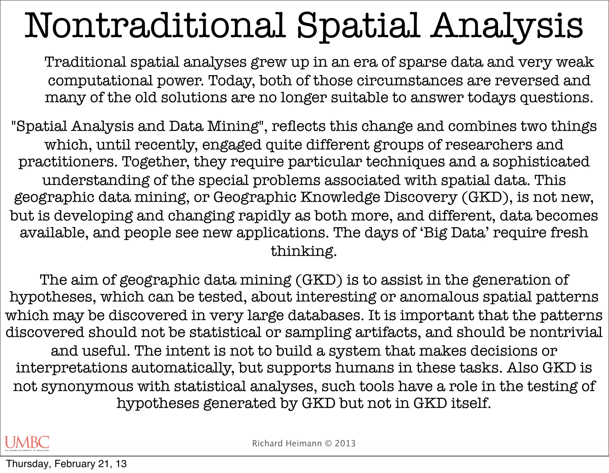 Nontraditional Spatial Analysis
       Traditional spatial analyses grew up in an era of sparse data and very weak
       computational power. Today, both of those circumstances are reversed and
       many of the old solutions are no longer suitable to answer todays questions.
"Spatial Analysis and Data Mining", reﬂects this change and combines two things
     which, until recently, engaged quite different groups of researchers and
  practitioners. Together, they require particular techniques and a sophisticated
     understanding of the special problems associated with spatial data. This
 geographic data mining, or Geographic Knowledge Discovery (GKD), is not new,
but is developing and changing rapidly as both more, and different, data becomes
  available, and people see new applications. The days of ‘Big Data’ require fresh
                                     thinking.
     The aim of geographic data mining (GKD) is to assist in the generation of
hypotheses, which can be tested, about interesting or anomalous spatial patterns
which may be discovered in very large databases. It is important that the patterns
discovered should not be statistical or sampling artifacts, and should be nontrivial
      and useful. The intent is not to build a system that makes decisions or
 interpretations automatically, but supports humans in these tasks. Also GKD is
 not synonymous with statistical analyses, such tools have a role in the testing of
               hypotheses generated by GKD but not in GKD itself.

                                   Richard Heimann © 2013

Thursday, February 21, 13
 
