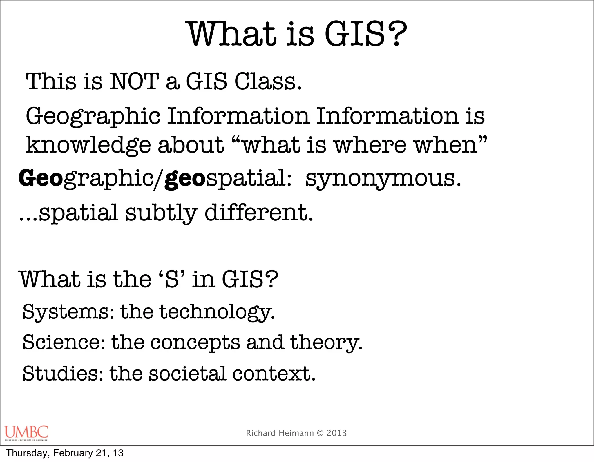 What is GIS?
   This is NOT a GIS Class.
   Geographic Information Information is
   knowledge about “what is where when”
  Geographic/geospatial: synonymous.
  ...spatial subtly different.

  What is the ‘S’ in GIS?
   Systems: the technology.
   Science: the concepts and theory.
   Studies: the societal context.

                               Richard Heimann © 2013

Thursday, February 21, 13
 