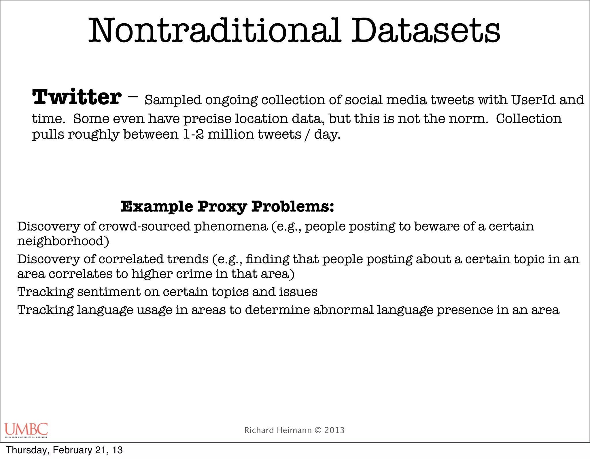Nontraditional Datasets
     Twitter – Sampled ongoing collection of social media tweets with UserId and
     time. Some even have precise location data, but this is not the norm. Collection
     pulls roughly between 1-2 million tweets / day.




     	                  Example Proxy Problems:
  Discovery of crowd-sourced phenomena (e.g., people posting to beware of a certain
  neighborhood)
  Discovery of correlated trends (e.g., ﬁnding that people posting about a certain topic in an
  area correlates to higher crime in that area)
  Tracking sentiment on certain topics and issues
  Tracking language usage in areas to determine abnormal language presence in an area




                                       Richard Heimann © 2013

Thursday, February 21, 13
 