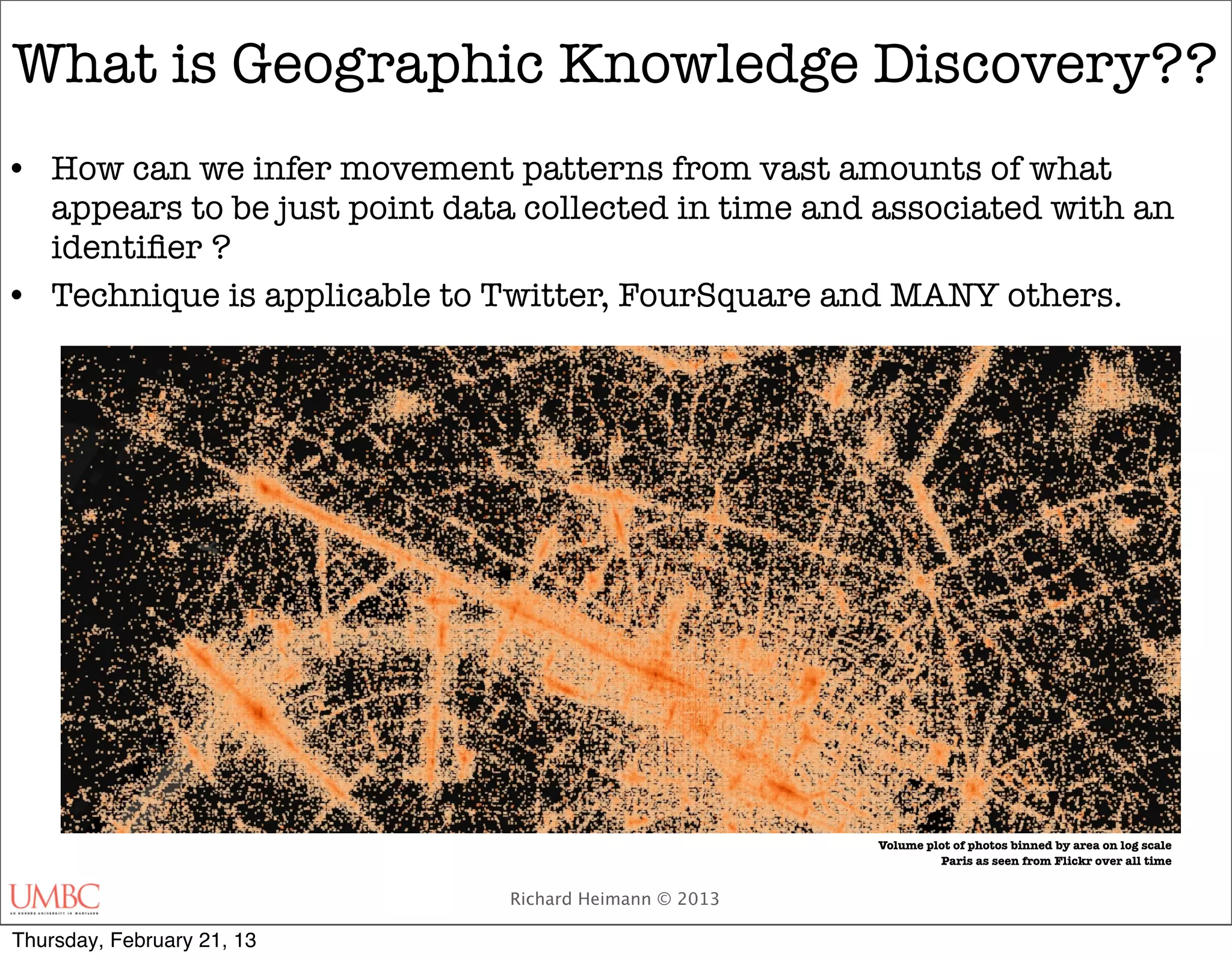 What is Geographic Knowledge Discovery??
• How can we infer movement patterns from vast amounts of what
  appears to be just point data collected in time and associated with an
  identiﬁer ?
• Technique is applicable to Twitter, FourSquare and MANY others.




                                                        Volume plot of photos binned by area on log scale
                                                                 Paris as seen from Flickr over all time


                               Richard Heimann © 2013

Thursday, February 21, 13
 