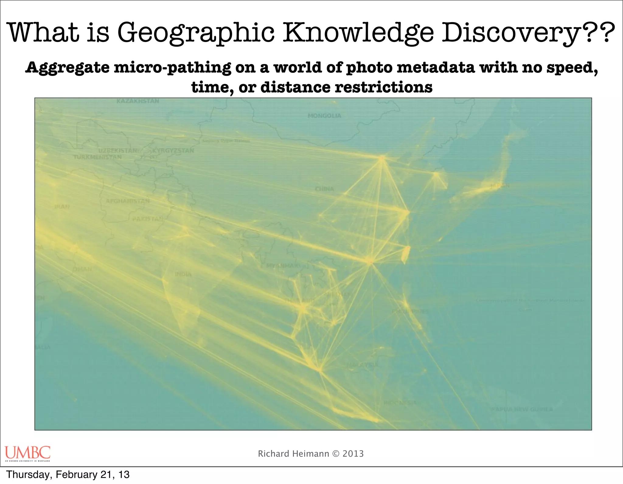 What is Geographic Knowledge Discovery??
   Aggregate micro-pathing on a world of photo metadata with no speed,
                      time, or distance restrictions




                              Richard Heimann © 2013

Thursday, February 21, 13
 
