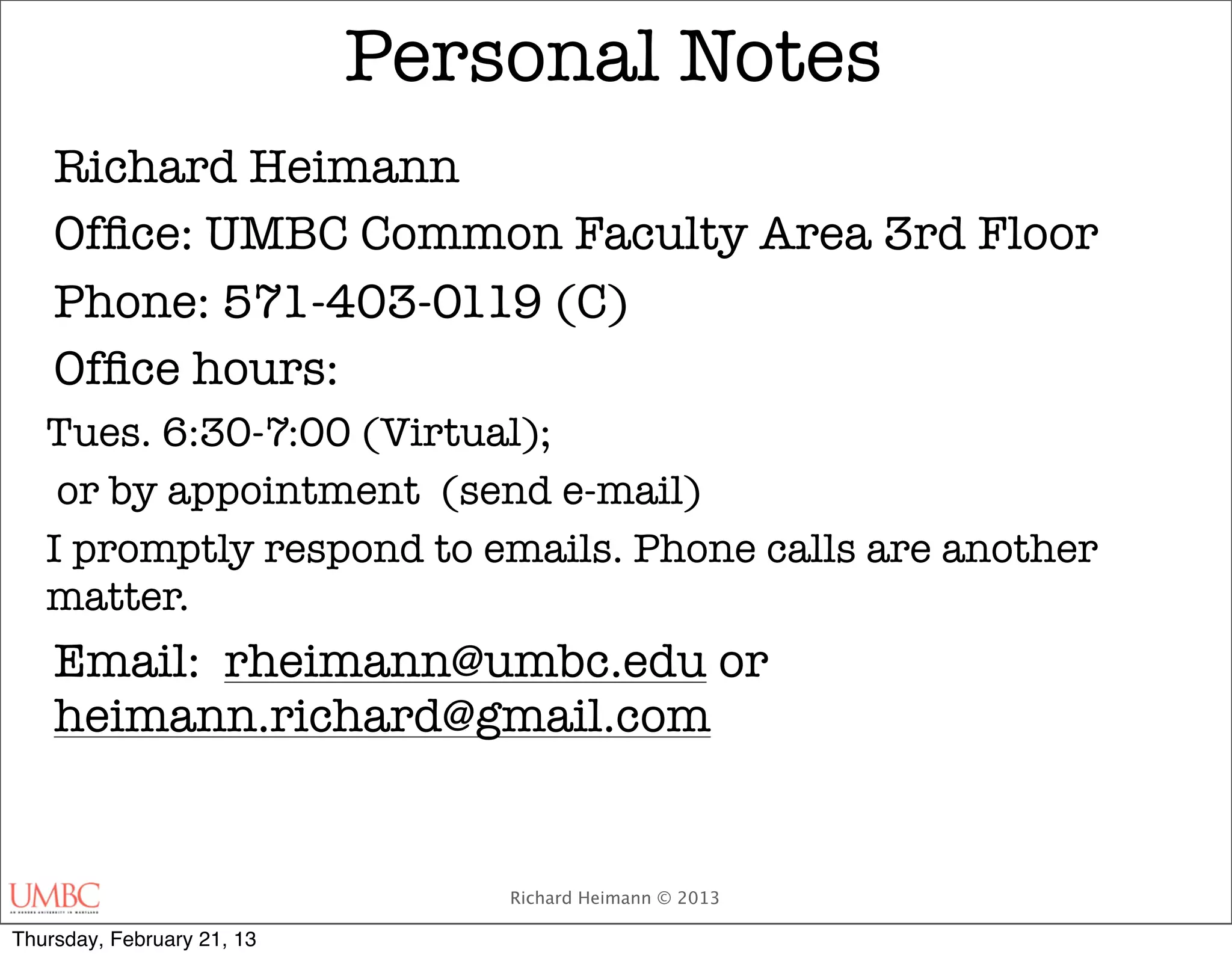 Personal Notes
    Richard Heimann
    Ofﬁce: UMBC Common Faculty Area 3rd Floor
    Phone: 571-403-0119 (C)
    Ofﬁce hours:
   Tues. 6:30-7:00 (Virtual);
    or by appointment (send e-mail)
   I promptly respond to emails. Phone calls are another
   matter.
    Email: rheimann@umbc.edu or
    heimann.richard@gmail.com


                                Richard Heimann © 2013

Thursday, February 21, 13
 