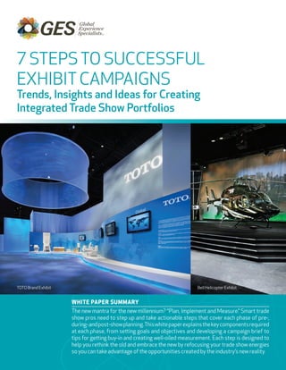 7 STEPS TO SUCCESSFUL
EXHIBIT CAMPAIGNS
Trends, Insights and Ideas for Creating
Integrated Trade Show Portfolios




TOTO Brand Exhibit                                                         Bell Helicopter Exhibit


                     White PaPer Summary
                     The new mantra for the new millennium? “Plan, Implement and Measure.” Smart trade
                     show pros need to step up and take actionable steps that cover each phase of pre-,
                     during- and post-show planning. This white paper explains the key components required
                     at each phase, from setting goals and objectives and developing a campaign brief to
                     tips for getting buy-in and creating well-oiled measurement. Each step is designed to
                     help you rethink the old and embrace the new by refocusing your trade show energies
                     so you can take advantage of the opportunities created by the industry’s new reality.
 