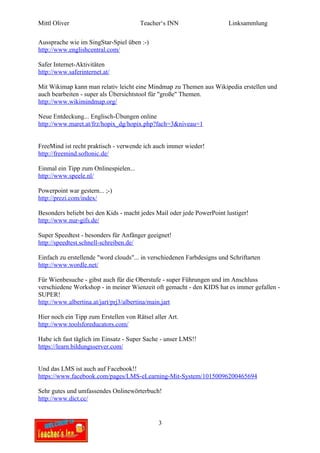 Mittl Oliver                           Teacher‘s INN                    Linksammlung

Aussprache wie im SingStar-Spiel üben :-)
http://www.englishcentral.com/

Safer Internet-Aktivitäten
http://www.saferinternet.at/

Mit Wikimap kann man relativ leicht eine Mindmap zu Themen aus Wikipedia erstellen und
auch bearbeiten - super als Übersichtstool für "große" Themen.
http://www.wikimindmap.org/

Neue Entdeckung... Englisch-Übungen online
http://www.maret.at/frz/hopix_dg/hopix.php?fach=3&niveau=1


FreeMind ist recht praktisch - verwende ich auch immer wieder!
http://freemind.softonic.de/

Einmal ein Tipp zum Onlinespielen...
http://www.speele.nl/

Powerpoint war gestern... ;-)
http://prezi.com/index/

Besonders beliebt bei den Kids - macht jedes Mail oder jede PowerPoint lustiger!
http://www.nur-gifs.de/

Super Speedtest - besonders für Anfänger geeignet!
http://speedtest.schnell-schreiben.de/

Einfach zu erstellende "word clouds"... in verschiedenen Farbdesigns und Schriftarten
http://www.wordle.net/

Für Wienbesuche - gibst auch für die Oberstufe - super Führungen und im Anschluss
verschiedene Workshop - in meiner Wienzeit oft gemacht - den KIDS hat es immer gefallen -
SUPER!
http://www.albertina.at/jart/prj3/albertina/main.jart

Hier noch ein Tipp zum Erstellen von Rätsel aller Art.
http://www.toolsforeducators.com/

Habe ich fast täglich im Einsatz - Super Sache - unser LMS!!
https://learn.bildungsserver.com/


Und das LMS ist auch auf Facebook!!
https://www.facebook.com/pages/LMS-eLearning-Mit-System/10150096200465694

Sehr gutes und umfassendes Onlinewörterbuch!
http://www.dict.cc/


                                              3
 