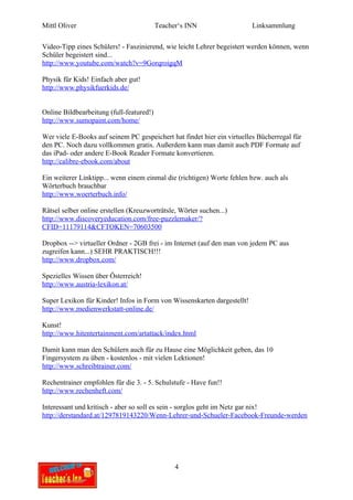 Mittl Oliver                              Teacher‘s INN                  Linksammlung

Video-Tipp eines Schülers! - Faszinierend, wie leicht Lehrer begeistert werden können, wenn
Schüler begeistert sind...
http://www.youtube.com/watch?v=9GorqroigqM

Physik für Kids! Einfach aber gut!
http://www.physikfuerkids.de/


Online Bildbearbeitung (full-featured!)
http://www.sumopaint.com/home/

Wer viele E-Books auf seinem PC gespeichert hat findet hier ein virtuelles Bücherregal für
den PC. Noch dazu vollkommen gratis. Außerdem kann man damit auch PDF Formate auf
das iPad- oder andere E-Book Reader Formate konvertieren.
http://calibre-ebook.com/about

Ein weiterer Linktipp... wenn einem einmal die (richtigen) Worte fehlen bzw. auch als
Wörterbuch brauchbar
http://www.woerterbuch.info/

Rätsel selber online erstellen (Kreuzworträtsle, Wörter suchen...)
http://www.discoveryeducation.com/free-puzzlemaker/?
CFID=11179114&CFTOKEN=70603500

Dropbox --> virtueller Ordner - 2GB frei - im Internet (auf den man von jedem PC aus
zugreifen kann...) SEHR PRAKTISCH!!!
http://www.dropbox.com/

Spezielles Wissen über Österreich!
http://www.austria-lexikon.at/

Super Lexikon für Kinder! Infos in Form von Wissenskarten dargestellt!
http://www.medienwerkstatt-online.de/

Kunst!
http://www.hitentertainment.com/artattack/index.html

Damit kann man den Schülern auch für zu Hause eine Möglichkeit geben, das 10
Fingersystem zu üben - kostenlos - mit vielen Lektionen!
http://www.schreibtrainer.com/

Rechentrainer empfohlen für die 3. - 5. Schulstufe - Have fun!!
http://www.rechenheft.com/

Interessant und kritisch - aber so soll es sein - sorglos geht im Netz gar nix!
http://derstandard.at/1297819143220/Wenn-Lehrer-und-Schueler-Facebook-Freunde-werden




                                                4
 