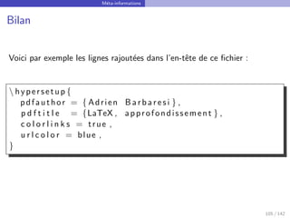 Méta-informations
Bilan
Voici par exemple les lignes rajoutées dans l’en-tête de ce fichier :
 hypersetup {
pdfauthor = { Adrien B a rb ar es i } ,
p d f t i t l e = {LaTeX , approfondissement } ,
c o l o r l i n k s = true ,
u r l c o l o r = blue ,
}
105 / 142
 