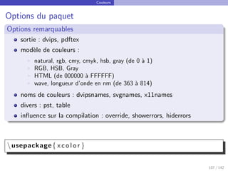Couleurs
Options du paquet
Options remarquables
sortie : dvips, pdftex
modèle de couleurs :
I natural, rgb, cmy, cmyk, hsb, gray (de 0 à 1)
I RGB, HSB, Gray
I HTML (de 000000 à FFFFFF)
I wave, longueur d’onde en nm (de 363 à 814)
noms de couleurs : dvipsnames, svgnames, x11names
divers : pst, table
influence sur la compilation : override, showerrors, hiderrors
usepackage{ x c o l o r }
107 / 142
 