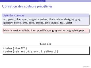 Couleurs
Utilisation des couleurs prédéfinies
Liste des couleurs
red, green, blue, cyan, magenta, yellow, black, white, darkgrey, grey,
lightgrey, brown, lime, olive, orange, pink, purple, teal, violet
Selon la version utilisée, il est possible que grey soit orthographié gray.
Exemples
 c o l o r { blue !25}
 c o l o r { rgb : red , 4 ; green , 2 ; yellow ,1}
108 / 142
 