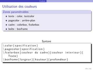 Couleurs
Utilisation des couleurs
Zones paramétrables
texte : color, textcolor
pagecolor : arrière-plan
cadre : colorbox, fcolorbox
boı̂te : boxframe
Syntaxe
 c o l o r { s p e c i f i c a t i o n }
 pagecolor { s p e c i f i c a t i o n }
 f c o l o r b o x { couleur du cadre }{ couleur i n t e r i e u r }{
Texte }
 boxframe { l a r g e u r }{ hauteur }{ profondeur }
109 / 142
 
