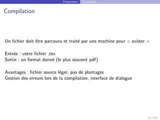 Présentation Compilation
Compilation
Un fichier doit être parcouru et traité par une machine pour  exister 
Entrée : votre fichier .tex
Sortie : un format donné (le plus souvent pdf)
Avantages : fichier source léger, pas de plantages
Gestion des erreurs lors de la compilation, interface de dialogue
11 / 142
 