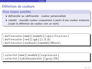 Couleurs
Définition de couleurs
Deux moyens possibles
definecolor ou xdefinecolor : couleur personnalisée
colorlet : nouvelle couleur uniquement à partir d’une couleur existante
(copie la définition de couleur vers un nom)
 d e f i n e c o l o r {nom}{ modele }{ s p e c i f i c a t i o n }
 d e f i n e c o l o r { red }{ rgb }{1 ,0 ,0}
 d e f i n e c o l o r {myblack }{named}{ Black }
 c o l o r l e t {nom}{ modele }{ e x p r e s s i o n }
 c o l o r l e t { t a b l e h e a d c o l o r }{ gray !25}
110 / 142
 