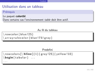Couleurs
Utilisation dans un tableau
Prérequis
Le paquet colortbl.
Dans certains cas l’environnement table doit être actif.
Au fil du tableau
 rowcolor { blue !25}
 a r r a y r u l e c o l o r { blue ! 7 5 ! gray }
Predefini
 rowcolors [ hline ]{1}{ gray !25}{ yellow !10}
begin{ t a b u l a r } . . .
. . .
111 / 142
 