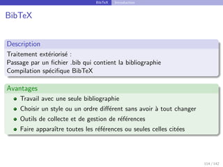 BibTeX Introduction
BibTeX
Description
Traitement extériorisé :
Passage par un fichier .bib qui contient la bibliographie
Compilation spécifique BibTeX
Avantages
Travail avec une seule bibliographie
Choisir un style ou un ordre différent sans avoir à tout changer
Outils de collecte et de gestion de références
Faire apparaı̂tre toutes les références ou seules celles citées
114 / 142
 