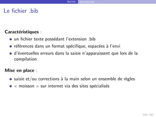 BibTeX Introduction
Le fichier .bib
Caractéristiques :
un fichier texte possédant l’extension .bib
références dans un format spécifique, espacées à l’envi
d’éventuelles erreurs dans la saisie n’apparaissent que lors de la
compilation
Mise en place :
saisie et/ou corrections à la main selon un ensemble de règles
 moisson  sur internet via des sites spécialisés
115 / 142
 