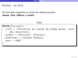 BibTeX Format
Format : un livre
Un livre doit comporter au moins les champs suivants :
auteur, titre, éditeur et année.
Code
@BOOK{ P e r r a u l t 1 ,
t i t l e = { H i s t o i r e s ou contes du temps passe , avec
des m o r a l i t e s } ,
author = { Perrault , Charles } ,
p u b l i s h e r = { Claude Barbin } ,
year = 1697 ,
}
116 / 142
 